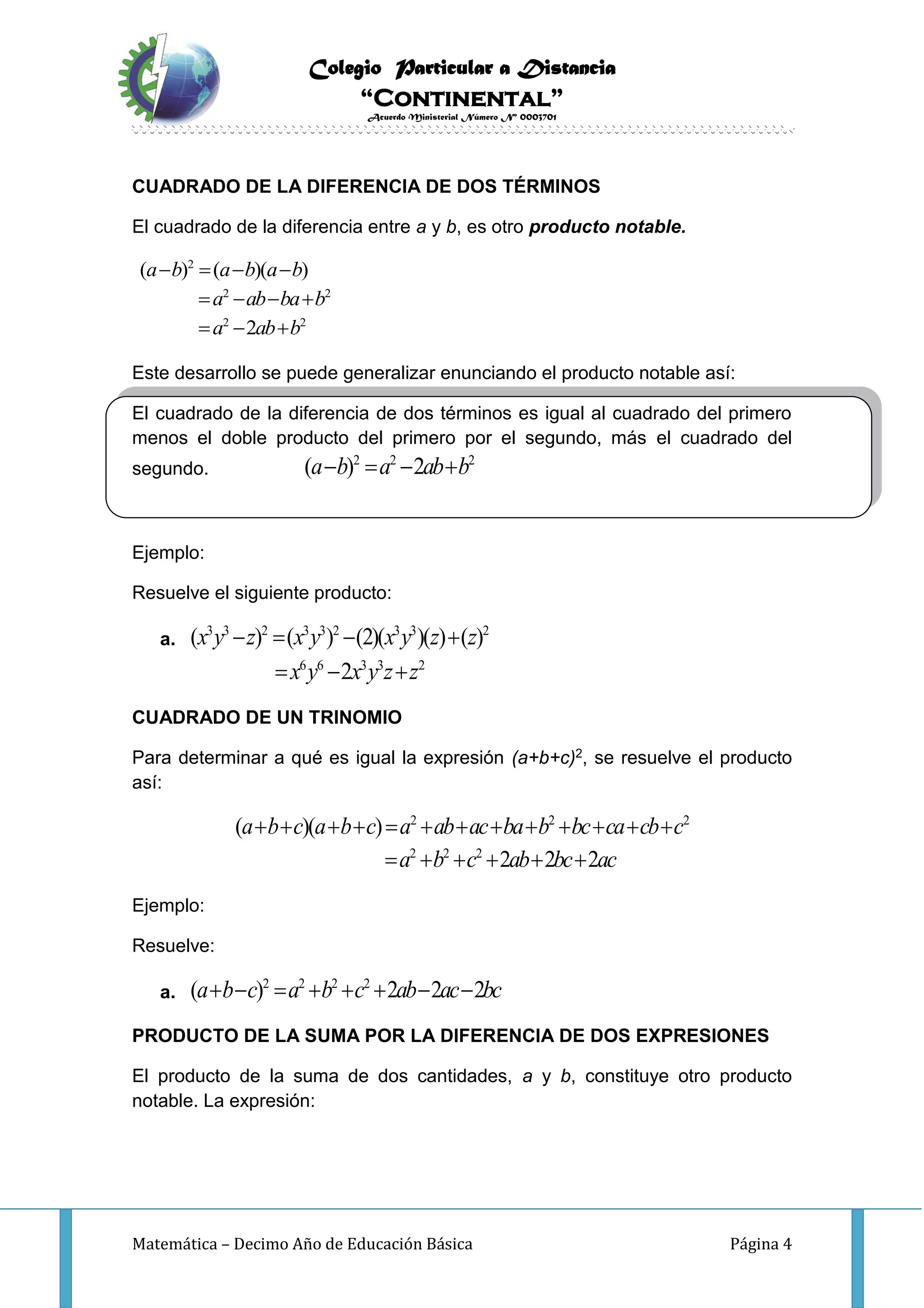 Colegio Particular a Distancia
“Continental”
Acuerdo Ministerial Número Nº 0003701
Matemática – Decimo Año de Educación Básica Página 4
CUADRADO DE LA DIFERENCIA DE DOS TÉRMINOS
El cuadrado de la diferencia entre a y b, es otro producto notable.
2
2 2
2 2
( ) ( )( )
2
a b a b a b
a ab ba b
a ab b
   
   
  
Este desarrollo se puede generalizar enunciando el producto notable así:
El cuadrado de la diferencia de dos términos es igual al cuadrado del primero
menos el doble producto del primero por el segundo, más el cuadrado del
segundo.
2 2 2
( ) 2a b a ab b   
Ejemplo:
Resuelve el siguiente producto:
a.
3 3 2 3 3 2 3 3 2
( ) ( ) (2)( )( ) ( )x y z x y x y z z   
6 6 3 3 2
2x y x y z z  
CUADRADO DE UN TRINOMIO
Para determinar a qué es igual la expresión (a+b+c)2, se resuelve el producto
así:
2 2 2
2 2 2
( )( )
2 2 2
a b c a b c a ab ac ba b bc ca cb c
a b c ab bc ac
            
     
Ejemplo:
Resuelve:
a.
2 2 2 2
( ) 2 2 2a b c a b c ab ac bc       
PRODUCTO DE LA SUMA POR LA DIFERENCIA DE DOS EXPRESIONES
El producto de la suma de dos cantidades, a y b, constituye otro producto
notable. La expresión:
 