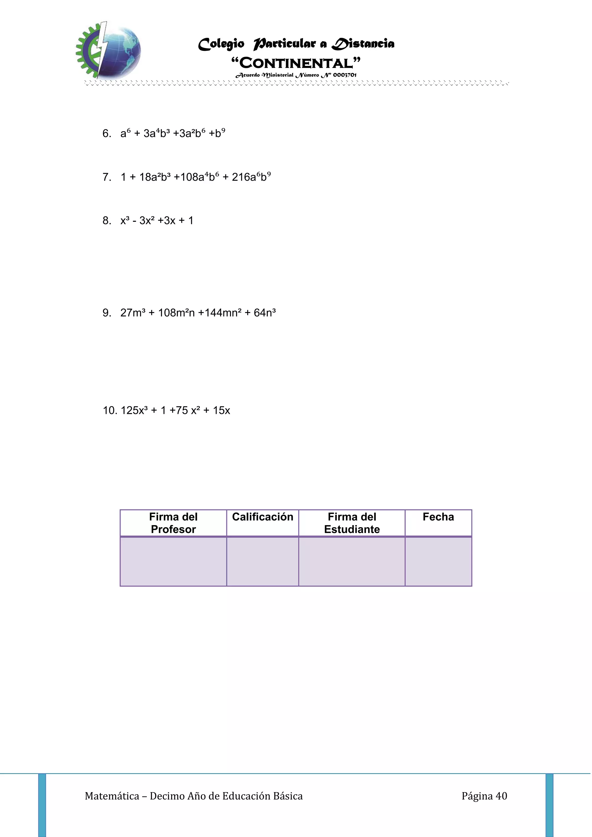 Colegio Particular a Distancia
“Continental”
Acuerdo Ministerial Número Nº 0003701
Matemática – Decimo Año de Educación Básica Página 40
6. a⁶ + 3a⁴b³ +3a²b⁶ +b⁹
7. 1 + 18a²b³ +108a⁴b⁶ + 216a⁶b⁹
8. x³ - 3x² +3x + 1
9. 27m³ + 108m²n +144mn² + 64n³
10. 125x³ + 1 +75 x² + 15x
Firma del
Profesor
Calificación Firma del
Estudiante
Fecha
 