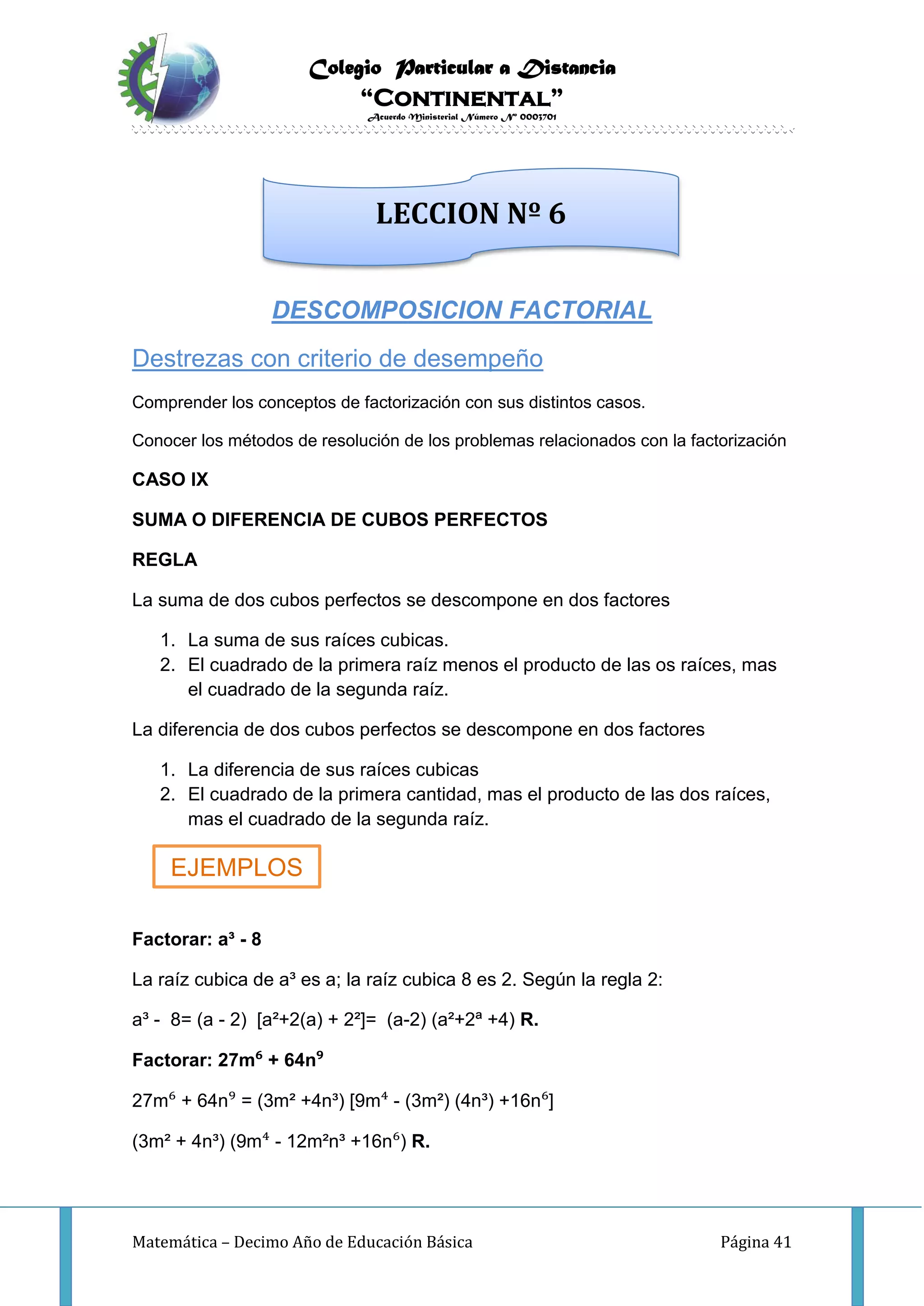 Colegio Particular a Distancia
“Continental”
Acuerdo Ministerial Número Nº 0003701
Matemática – Decimo Año de Educación Básica Página 41
DESCOMPOSICION FACTORIAL
Destrezas con criterio de desempeño
Comprender los conceptos de factorización con sus distintos casos.
Conocer los métodos de resolución de los problemas relacionados con la factorización
CASO IX
SUMA O DIFERENCIA DE CUBOS PERFECTOS
REGLA
La suma de dos cubos perfectos se descompone en dos factores
1. La suma de sus raíces cubicas.
2. El cuadrado de la primera raíz menos el producto de las os raíces, mas
el cuadrado de la segunda raíz.
La diferencia de dos cubos perfectos se descompone en dos factores
1. La diferencia de sus raíces cubicas
2. El cuadrado de la primera cantidad, mas el producto de las dos raíces,
mas el cuadrado de la segunda raíz.
Factorar: a³ - 8
La raíz cubica de a³ es a; la raíz cubica 8 es 2. Según la regla 2:
a³ - 8= (a - 2) [a²+2(a) + 2²]= (a-2) (a²+2ª +4) R.
Factorar: 27m⁶ + 64n⁹
27m⁶ + 64n⁹ = (3m² +4n³) [9m⁴ - (3m²) (4n³) +16n⁶]
(3m² + 4n³) (9m⁴ - 12m²n³ +16n⁶) R.
LECCION Nº 6
EJEMPLOS
 