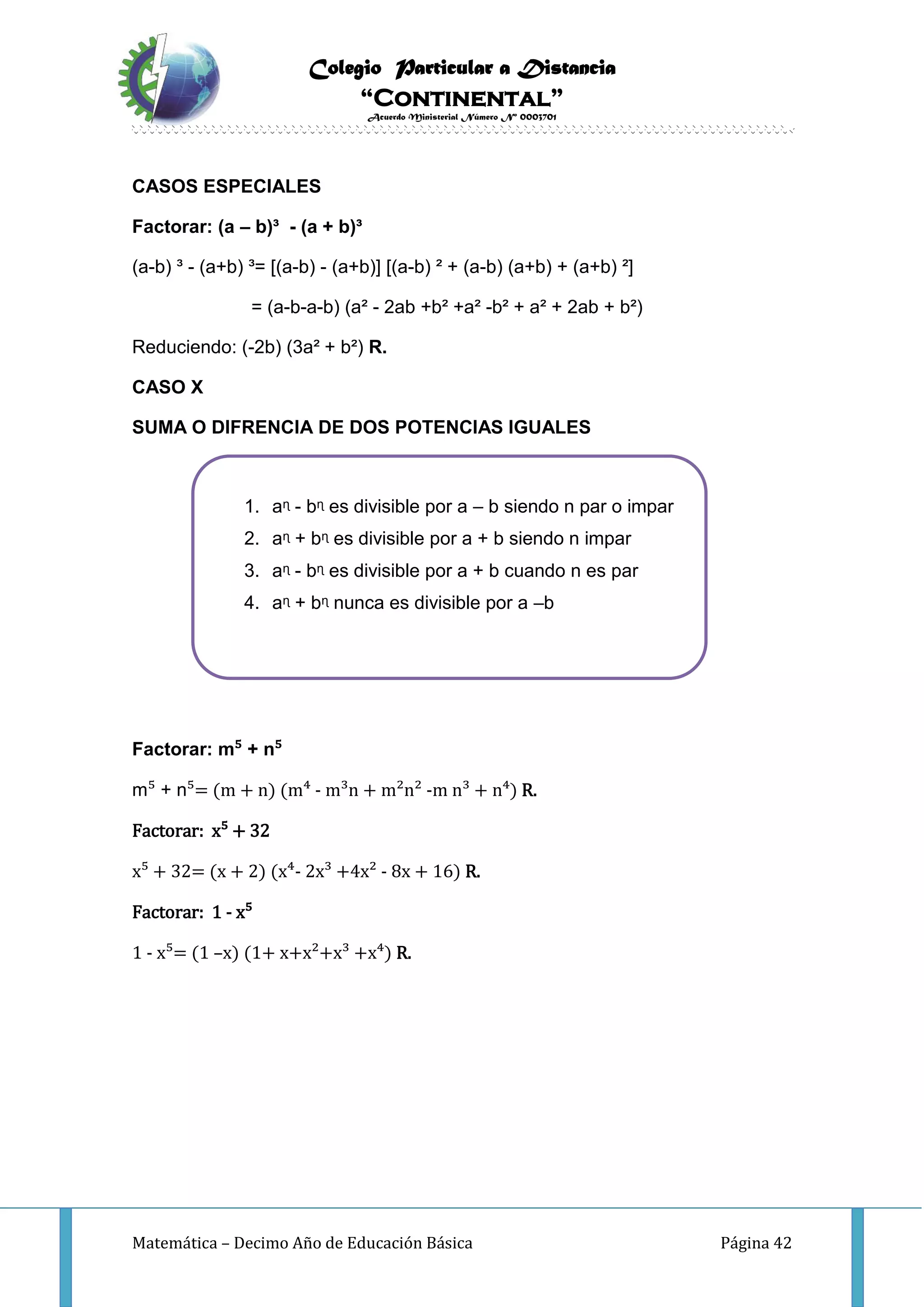 Colegio Particular a Distancia
“Continental”
Acuerdo Ministerial Número Nº 0003701
Matemática – Decimo Año de Educación Básica Página 42
CASOS ESPECIALES
Factorar: (a – b)³ - (a + b)³
(a-b) ³ - (a+b) ³= [(a-b) - (a+b)] [(a-b) ² + (a-b) (a+b) + (a+b) ²]
= (a-b-a-b) (a² - 2ab +b² +a² -b² + a² + 2ab + b²)
Reduciendo: (-2b) (3a² + b²) R.
CASO X
SUMA O DIFRENCIA DE DOS POTENCIAS IGUALES
Factorar: m⁵ + n⁵
m⁵ + n⁵= (m + n) (m⁴ - m³n + m²n² -m n³ + n⁴) R.
Factorar: x⁵ + 32
x⁵ + 32= (x + 2) (x⁴- 2x³ +4x² - 8x + 16) R.
Factorar: 1 - x⁵
1 - x⁵= (1 –x) (1+ x+x²+x³ +x⁴) R.
1. aᶯ - bᶯ es divisible por a – b siendo n par o impar
2. aᶯ + bᶯ es divisible por a + b siendo n impar
3. aᶯ - bᶯ es divisible por a + b cuando n es par
4. aᶯ + bᶯ nunca es divisible por a –b
 