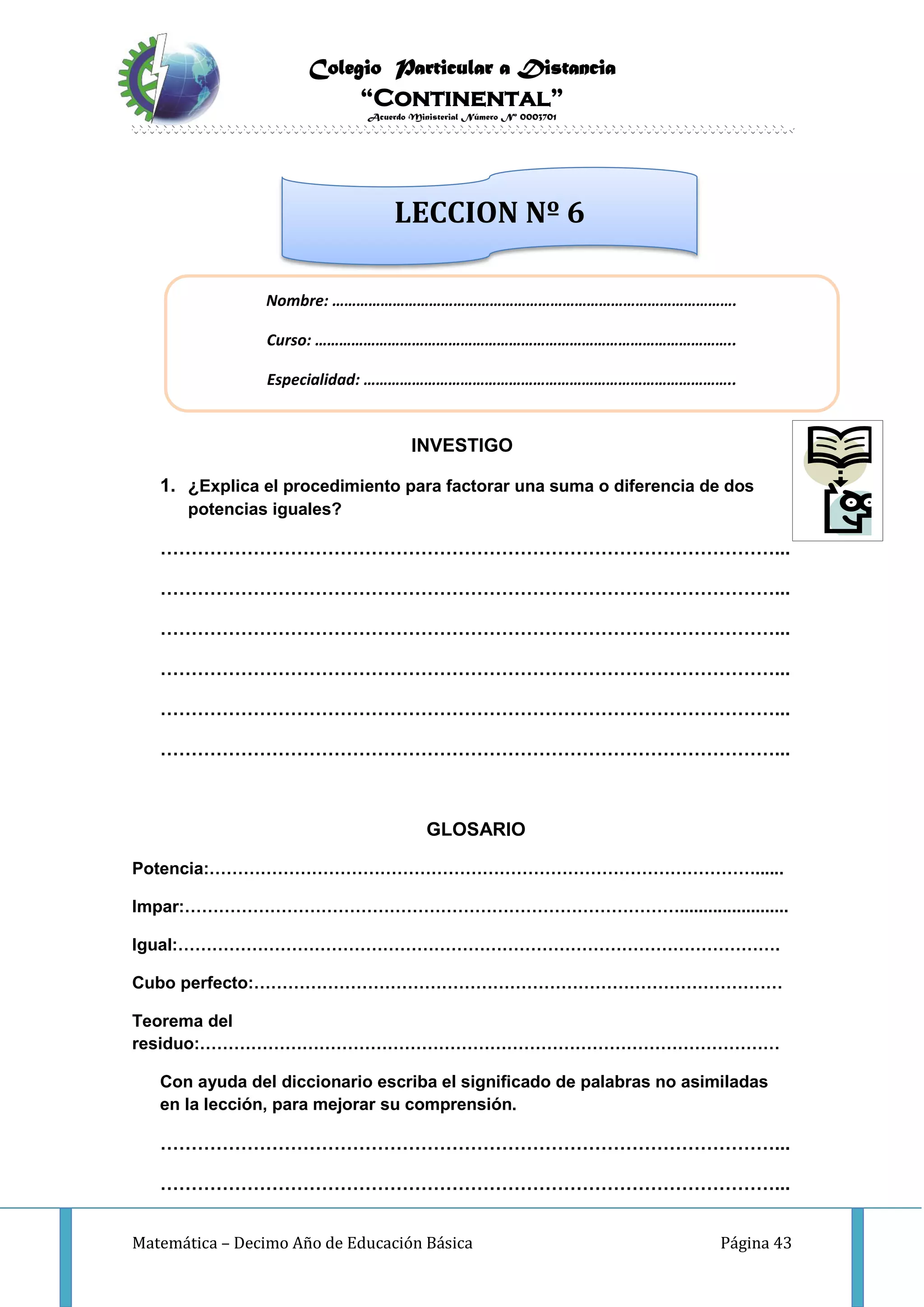 Colegio Particular a Distancia
“Continental”
Acuerdo Ministerial Número Nº 0003701
Matemática – Decimo Año de Educación Básica Página 43
INVESTIGO
1. ¿Explica el procedimiento para factorar una suma o diferencia de dos
potencias iguales?
………………………………………………………………………………………...
………………………………………………………………………………………...
………………………………………………………………………………………...
………………………………………………………………………………………...
………………………………………………………………………………………...
………………………………………………………………………………………...
GLOSARIO
Potencia:……………………………………………………………………………………......
Impar:…………………………………………………………………………….......................
Igual:…………………………………………………………………………………………….
Cubo perfecto:…………………………………………………………………………………
Teorema del
residuo:…………………………………………………………………………………………
Con ayuda del diccionario escriba el significado de palabras no asimiladas
en la lección, para mejorar su comprensión.
………………………………………………………………………………………...
………………………………………………………………………………………...
Nombre: ……………………………………………………………………………………….
Curso: …………………………………………………………………………………………..
Especialidad: ………………………………………………………………………………..
LECCION Nº 6
 