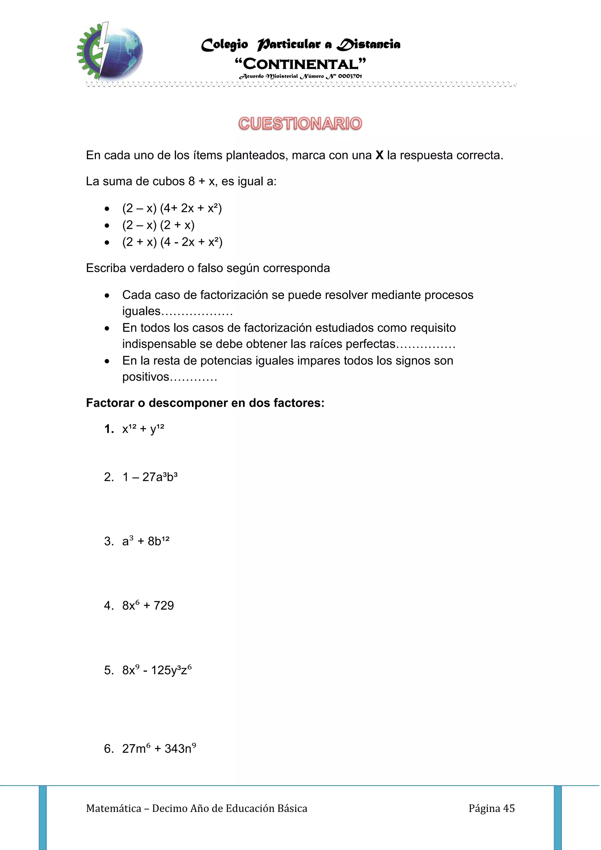 Colegio Particular a Distancia
“Continental”
Acuerdo Ministerial Número Nº 0003701
Matemática – Decimo Año de Educación Básica Página 45
En cada uno de los ítems planteados, marca con una X la respuesta correcta.
La suma de cubos 8 + x, es igual a:
 (2 – x) (4+ 2x + x²)
 (2 – x) (2 + x)
 (2 + x) (4 - 2x + x²)
Escriba verdadero o falso según corresponda
 Cada caso de factorización se puede resolver mediante procesos
iguales………………
 En todos los casos de factorización estudiados como requisito
indispensable se debe obtener las raíces perfectas……………
 En la resta de potencias iguales impares todos los signos son
positivos…………
Factorar o descomponer en dos factores:
1. x¹² + y¹²
2. 1 – 27a³b³
3. a³ + 8b¹²
4. 8x⁶ + 729
5. 8x⁹ - 125y³z⁶
6. 27m⁶ + 343n⁹
 