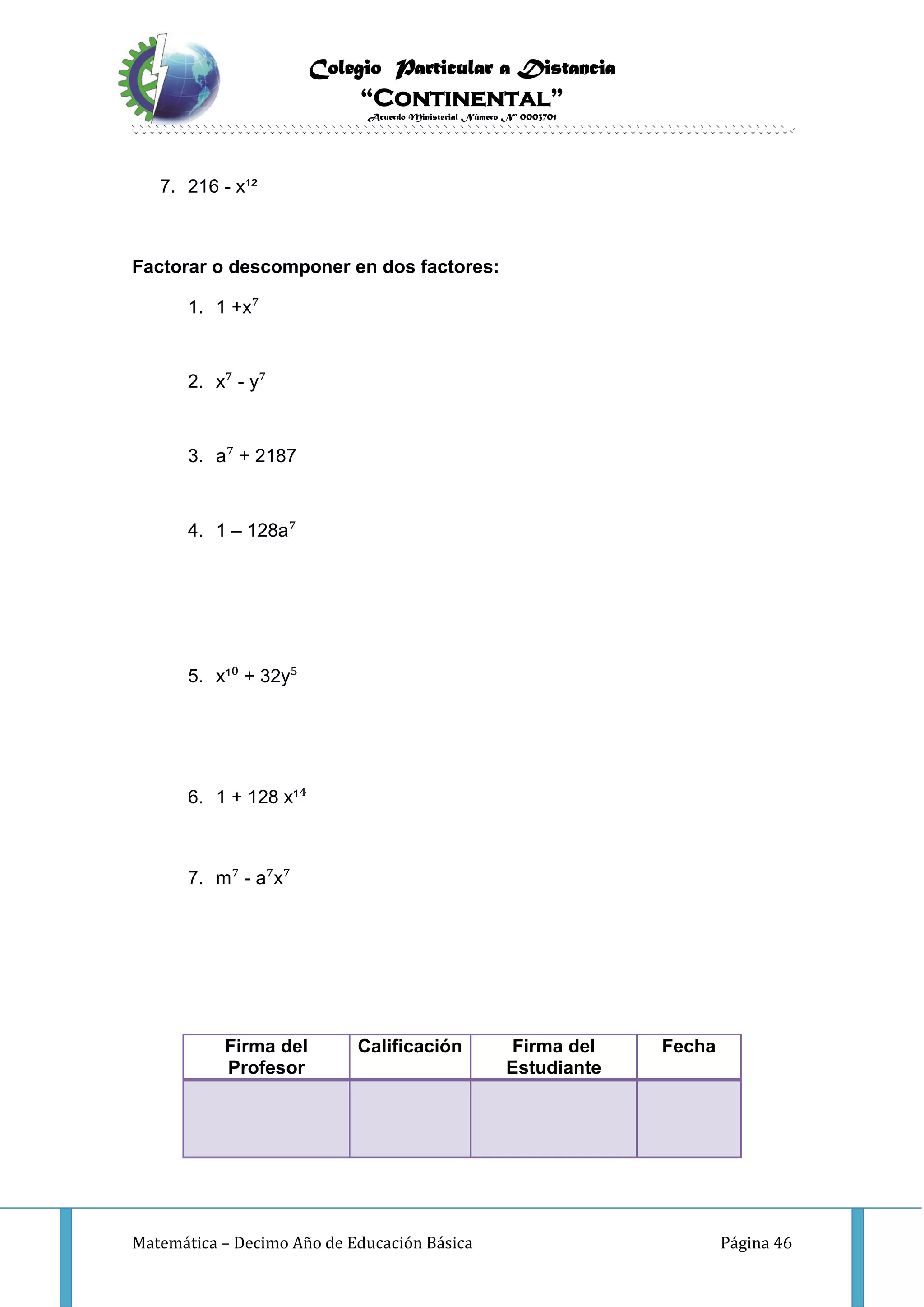 Colegio Particular a Distancia
“Continental”
Acuerdo Ministerial Número Nº 0003701
Matemática – Decimo Año de Educación Básica Página 46
7. 216 - x¹²
Factorar o descomponer en dos factores:
1. 1 +x⁷
2. x⁷ - y⁷
3. a⁷ + 2187
4. 1 – 128a⁷
5. x¹⁰ + 32y⁵
6. 1 + 128 x¹⁴
7. m⁷ - a⁷x⁷
Firma del
Profesor
Calificación Firma del
Estudiante
Fecha
 