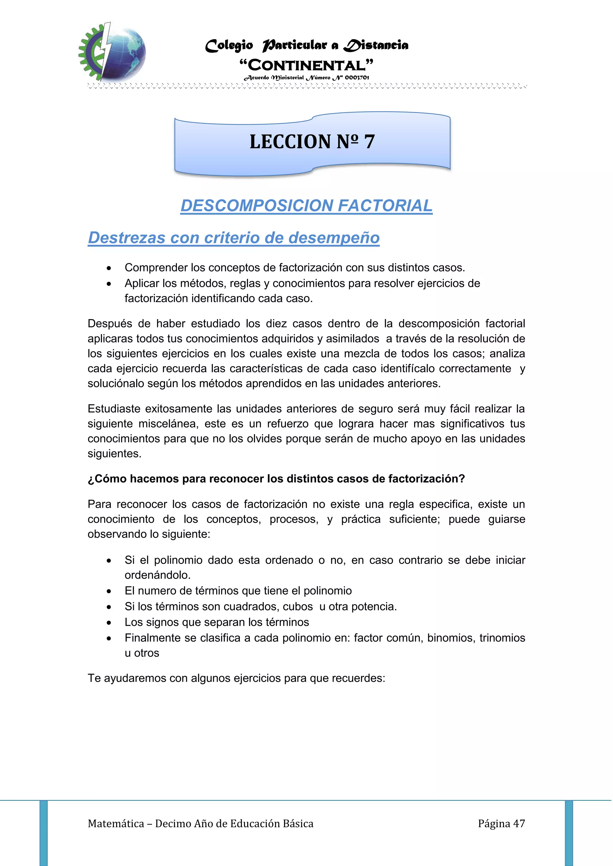 Colegio Particular a Distancia
“Continental”
Acuerdo Ministerial Número Nº 0003701
Matemática – Decimo Año de Educación Básica Página 47
DESCOMPOSICION FACTORIAL
Destrezas con criterio de desempeño
 Comprender los conceptos de factorización con sus distintos casos.
 Aplicar los métodos, reglas y conocimientos para resolver ejercicios de
factorización identificando cada caso.
Después de haber estudiado los diez casos dentro de la descomposición factorial
aplicaras todos tus conocimientos adquiridos y asimilados a través de la resolución de
los siguientes ejercicios en los cuales existe una mezcla de todos los casos; analiza
cada ejercicio recuerda las características de cada caso identifícalo correctamente y
soluciónalo según los métodos aprendidos en las unidades anteriores.
Estudiaste exitosamente las unidades anteriores de seguro será muy fácil realizar la
siguiente miscelánea, este es un refuerzo que lograra hacer mas significativos tus
conocimientos para que no los olvides porque serán de mucho apoyo en las unidades
siguientes.
¿Cómo hacemos para reconocer los distintos casos de factorización?
Para reconocer los casos de factorización no existe una regla especifica, existe un
conocimiento de los conceptos, procesos, y práctica suficiente; puede guiarse
observando lo siguiente:
 Si el polinomio dado esta ordenado o no, en caso contrario se debe iniciar
ordenándolo.
 El numero de términos que tiene el polinomio
 Si los términos son cuadrados, cubos u otra potencia.
 Los signos que separan los términos
 Finalmente se clasifica a cada polinomio en: factor común, binomios, trinomios
u otros
Te ayudaremos con algunos ejercicios para que recuerdes:
LECCION Nº 7
 