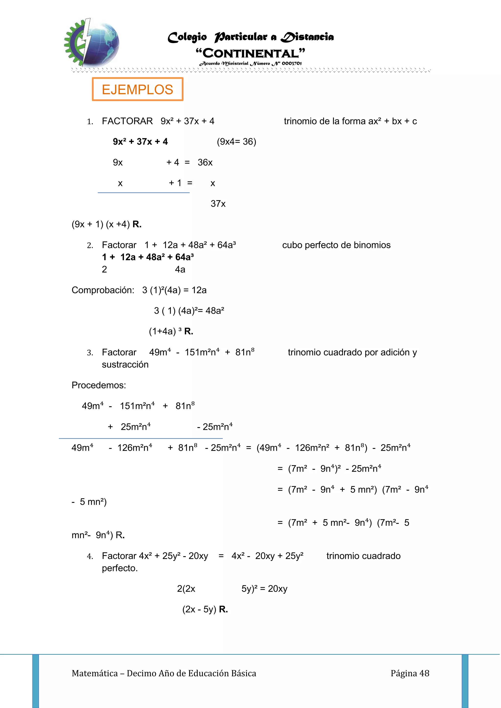 Colegio Particular a Distancia
“Continental”
Acuerdo Ministerial Número Nº 0003701
Matemática – Decimo Año de Educación Básica Página 48
1. FACTORAR 9x² + 37x + 4 trinomio de la forma ax² + bx + c
9x² + 37x + 4 (9x4= 36)
9x + 4 = 36x
x + 1 = x
37x
(9x + 1) (x +4) R.
2. Factorar 1 + 12a + 48a² + 64a³ cubo perfecto de binomios
1 + 12a + 48a² + 64a³
2 4a
Comprobación: 3 (1)²(4a) = 12a
3 ( 1) (4a)²= 48a²
(1+4a) ³ R.
3. Factorar 49m⁴ - 151m²n⁴ + 81n⁸ trinomio cuadrado por adición y
sustracción
Procedemos:
49m⁴ - 151m²n⁴ + 81n⁸
+ 25m²n⁴ - 25m²n⁴
49m⁴ - 126m²n⁴ + 81n⁸ - 25m²n⁴ = (49m⁴ - 126m²n² + 81n⁸) - 25m²n⁴
= (7m² - 9n⁴)² - 25m²n⁴
= (7m² - 9n⁴ + 5 mn²) (7m² - 9n⁴
- 5 mn²)
= (7m² + 5 mn²- 9n⁴) (7m²- 5
mn²- 9n⁴) R.
4. Factorar 4x² + 25y² - 20xy = 4x² - 20xy + 25y² trinomio cuadrado
perfecto.
2(2x 5y)² = 20xy
(2x - 5y) R.
EJEMPLOS
 