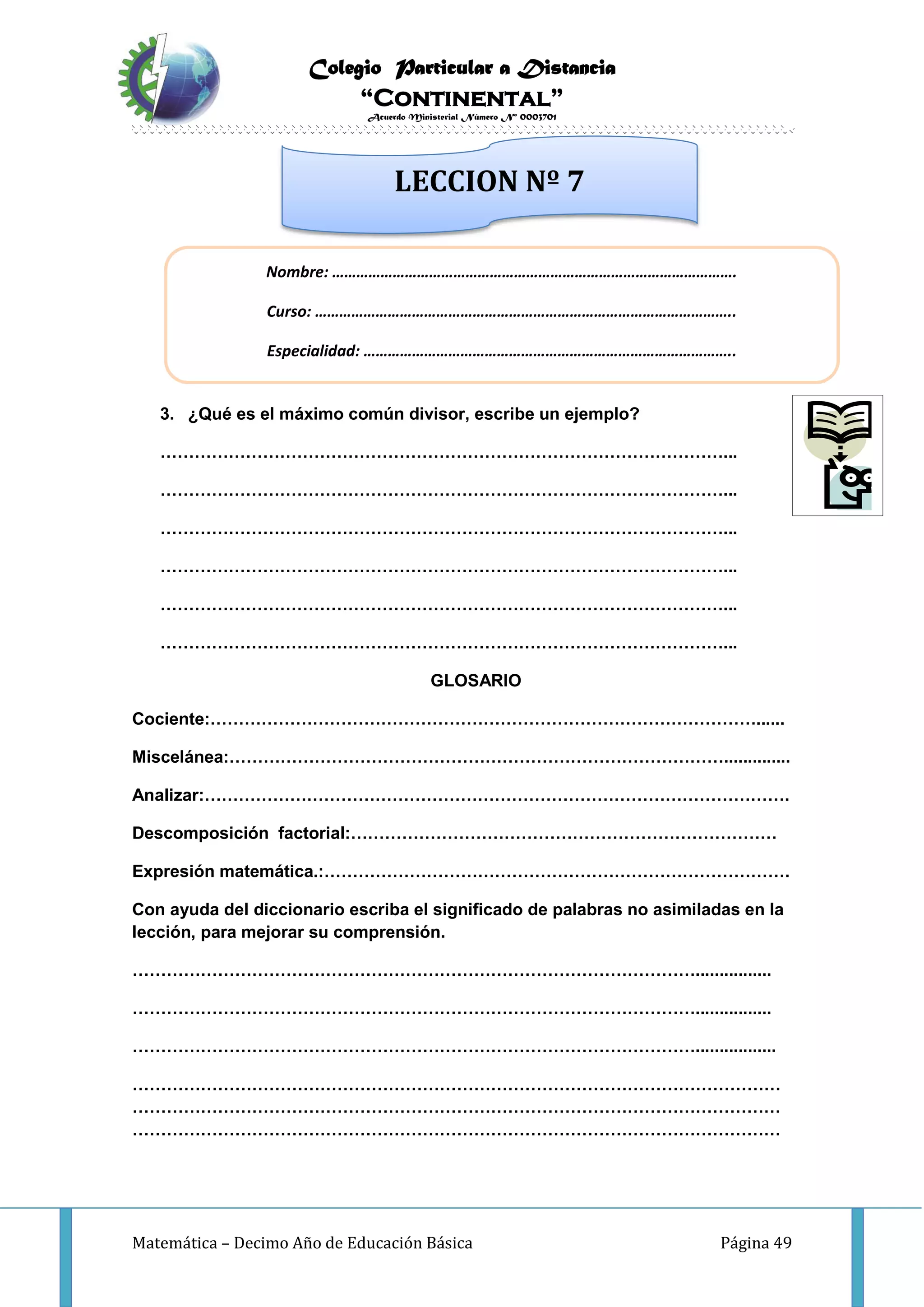 Colegio Particular a Distancia
“Continental”
Acuerdo Ministerial Número Nº 0003701
Matemática – Decimo Año de Educación Básica Página 49
INVESTIGO
3. ¿Qué es el máximo común divisor, escribe un ejemplo?
………………………………………………………………………………………...
………………………………………………………………………………………...
………………………………………………………………………………………...
………………………………………………………………………………………...
………………………………………………………………………………………...
………………………………………………………………………………………...
GLOSARIO
Cociente:……………………………………………………………………………………......
Miscelánea:……………………………………………………………………………..............
Analizar:………………………………………………………………………………………….
Descomposición factorial:…………………………………………………………………
Expresión matemática.:……………………………………………………………………….
Con ayuda del diccionario escriba el significado de palabras no asimiladas en la
lección, para mejorar su comprensión.
………………………………………………………………………………………................
………………………………………………………………………………………................
……………………………………………………………………………………….................
……………………………………………………………………………………………………
……………………………………………………………………………………………………
……………………………………………………………………………………………………
Nombre: ……………………………………………………………………………………….
Curso: …………………………………………………………………………………………..
Especialidad: ………………………………………………………………………………..
LECCION Nº 7
 