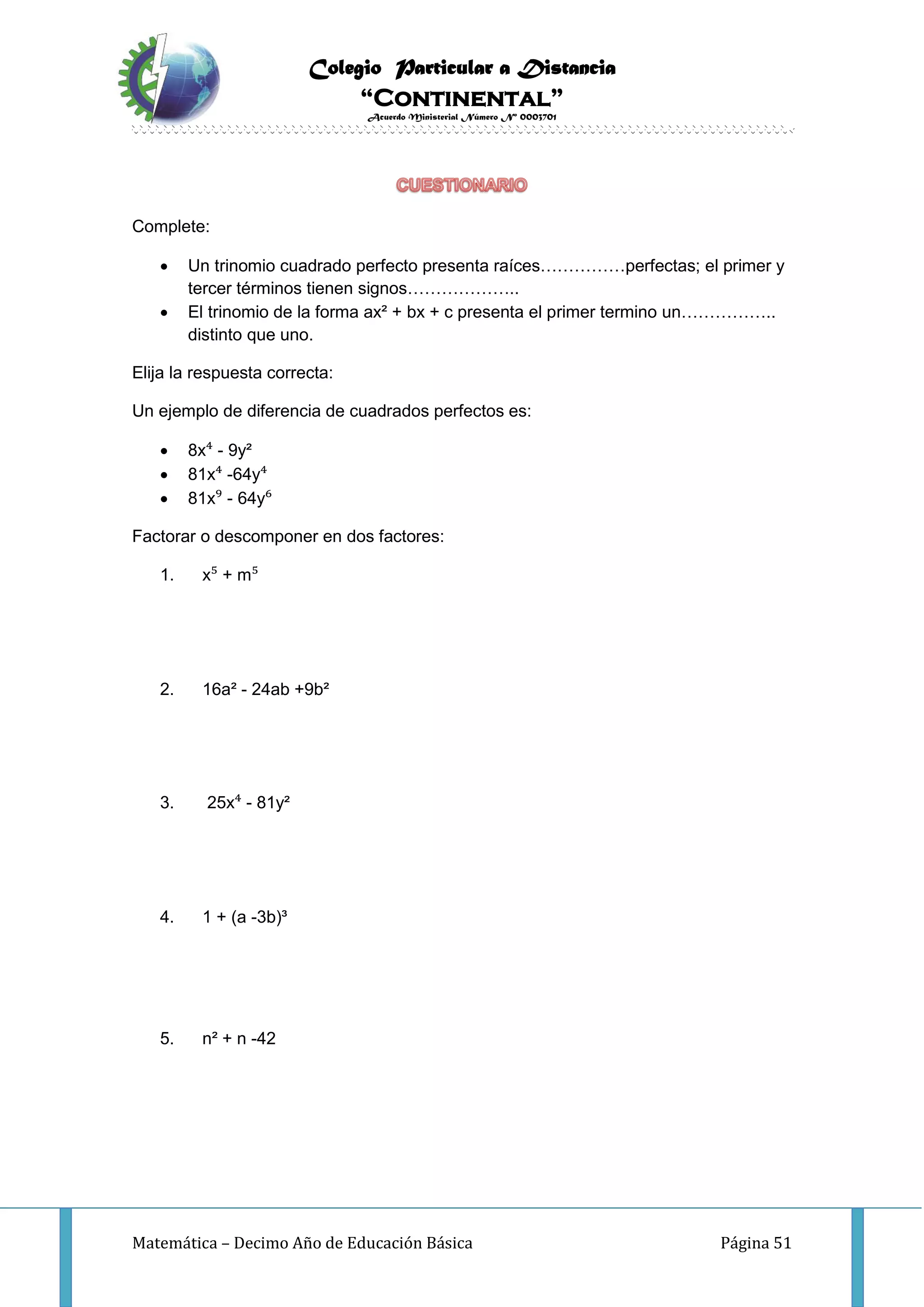 Colegio Particular a Distancia
“Continental”
Acuerdo Ministerial Número Nº 0003701
Matemática – Decimo Año de Educación Básica Página 51
Complete:
 Un trinomio cuadrado perfecto presenta raíces……………perfectas; el primer y
tercer términos tienen signos………………..
 El trinomio de la forma ax² + bx + c presenta el primer termino un……………..
distinto que uno.
Elija la respuesta correcta:
Un ejemplo de diferencia de cuadrados perfectos es:
 8x⁴ - 9y²
 81x⁴ -64y⁴
 81x⁹ - 64y⁶
Factorar o descomponer en dos factores:
1. x⁵ + m⁵
2. 16a² - 24ab +9b²
3. 25x⁴ - 81y²
4. 1 + (a -3b)³
5. n² + n -42
 