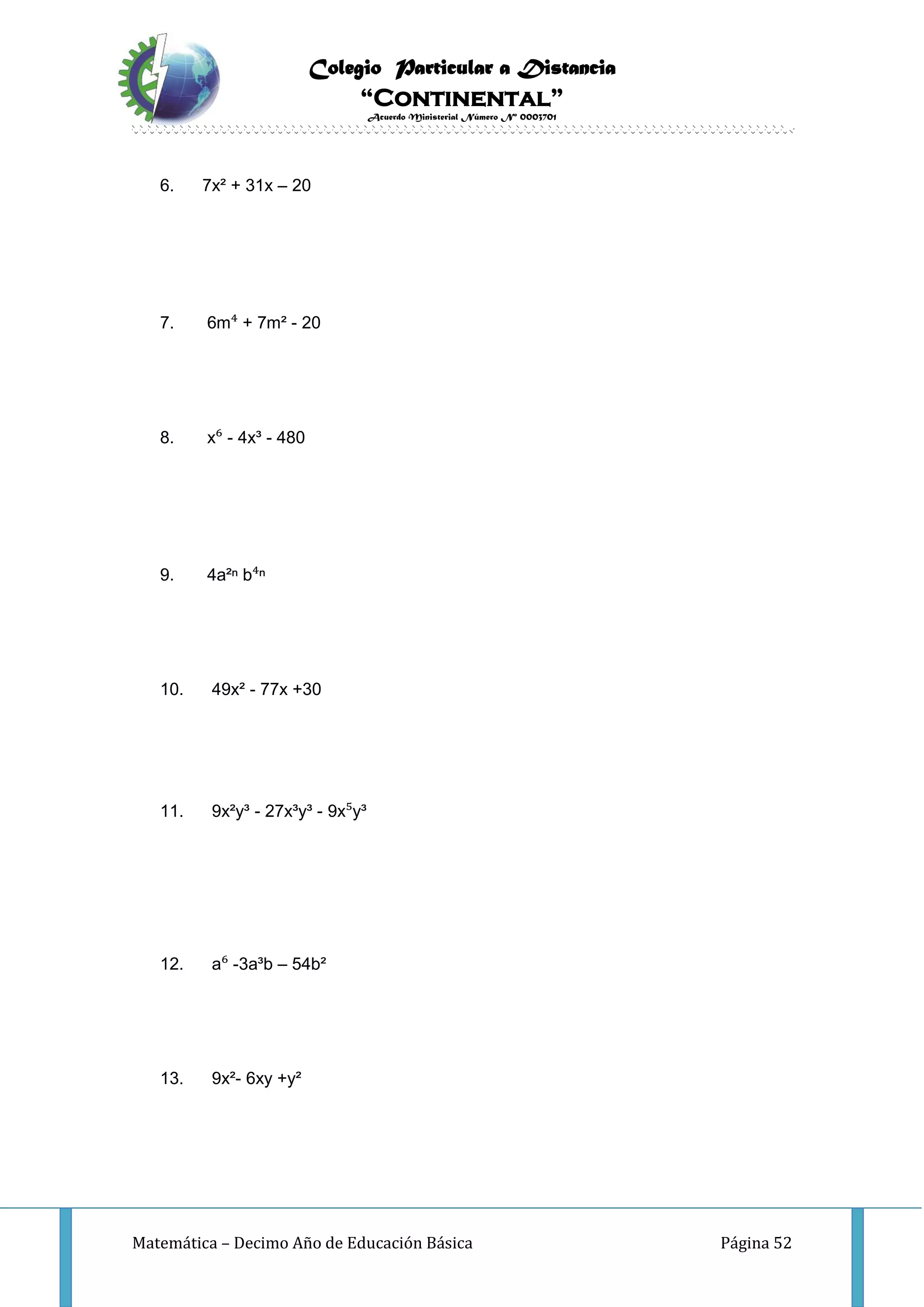 Colegio Particular a Distancia
“Continental”
Acuerdo Ministerial Número Nº 0003701
Matemática – Decimo Año de Educación Básica Página 52
6. 7x² + 31x – 20
7. 6m⁴ + 7m² - 20
8. x⁶ - 4x³ - 480
9. 4a²ⁿ b⁴ⁿ
10. 49x² - 77x +30
11. 9x²y³ - 27x³y³ - 9x⁵y³
12. a⁶ -3a³b – 54b²
13. 9x²- 6xy +y²
 