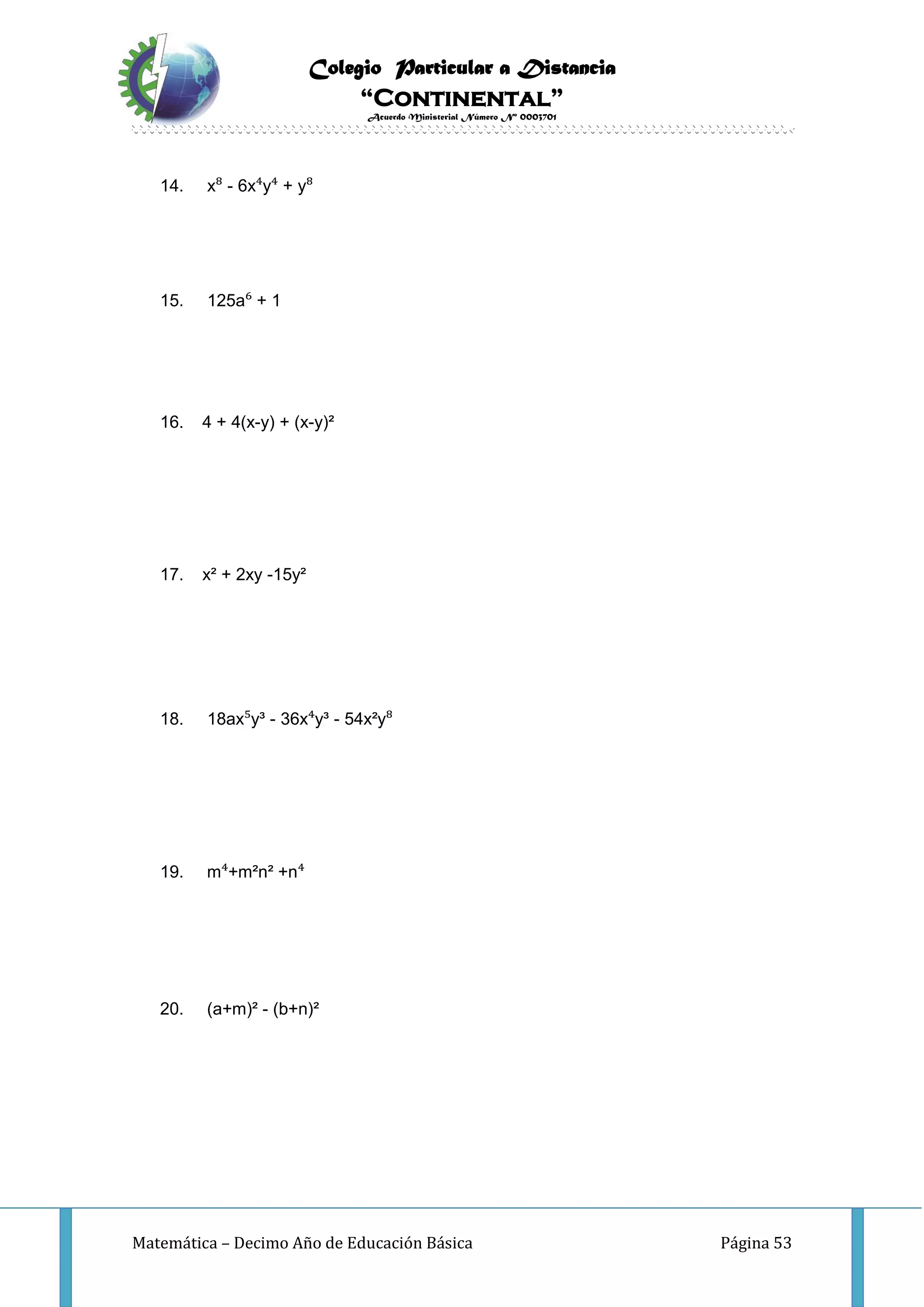 Colegio Particular a Distancia
“Continental”
Acuerdo Ministerial Número Nº 0003701
Matemática – Decimo Año de Educación Básica Página 53
14. x⁸ - 6x⁴y⁴ + y⁸
15. 125a⁶ + 1
16. 4 + 4(x-y) + (x-y)²
17. x² + 2xy -15y²
18. 18ax⁵y³ - 36x⁴y³ - 54x²y⁸
19. m⁴+m²n² +n⁴
20. (a+m)² - (b+n)²
 