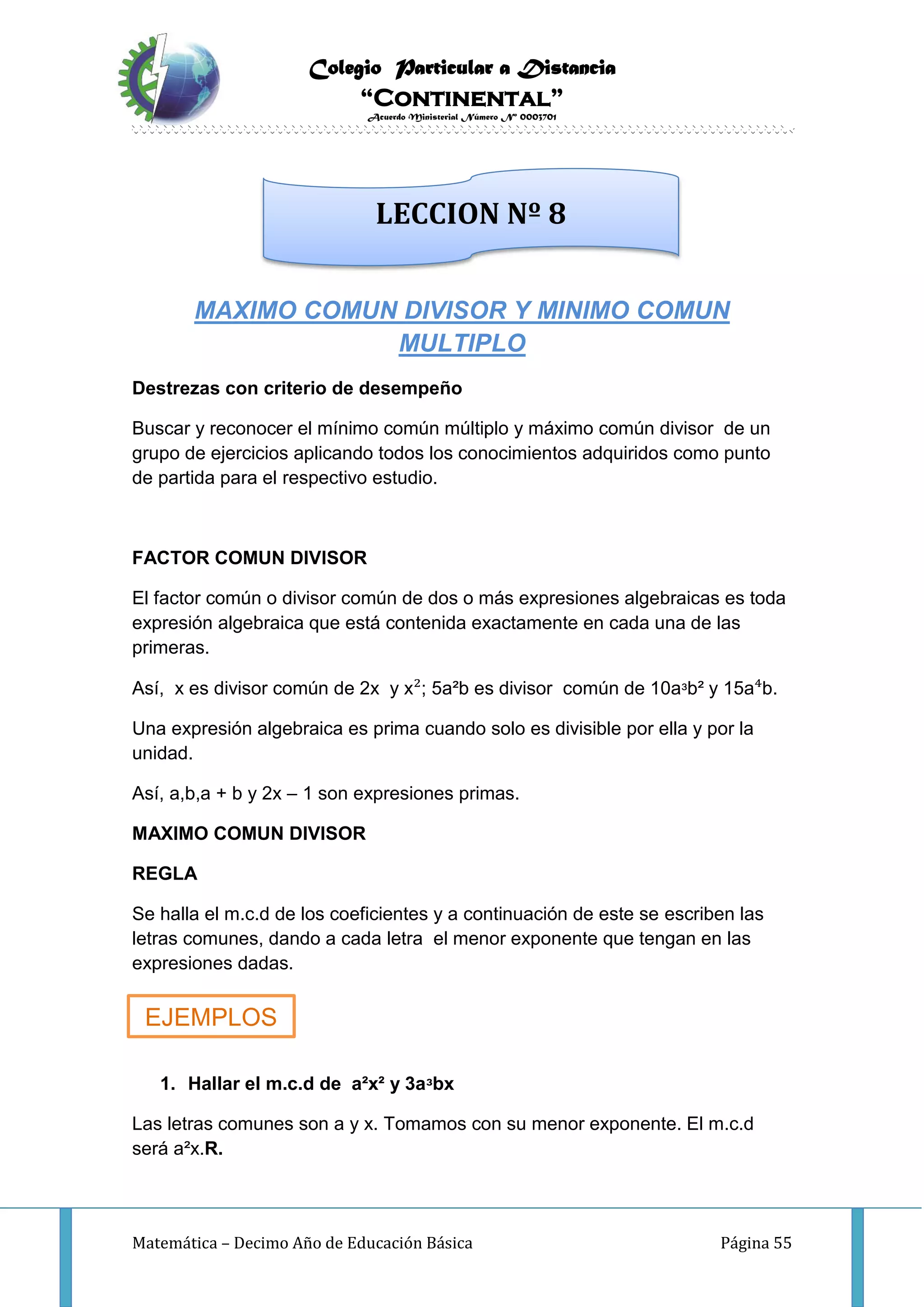 Colegio Particular a Distancia
“Continental”
Acuerdo Ministerial Número Nº 0003701
Matemática – Decimo Año de Educación Básica Página 55
MAXIMO COMUN DIVISOR Y MINIMO COMUN
MULTIPLO
Destrezas con criterio de desempeño
Buscar y reconocer el mínimo común múltiplo y máximo común divisor de un
grupo de ejercicios aplicando todos los conocimientos adquiridos como punto
de partida para el respectivo estudio.
FACTOR COMUN DIVISOR
El factor común o divisor común de dos o más expresiones algebraicas es toda
expresión algebraica que está contenida exactamente en cada una de las
primeras.
Así, x es divisor común de 2x y x²; 5a²b es divisor común de 10aᶟb² y 15a⁴b.
Una expresión algebraica es prima cuando solo es divisible por ella y por la
unidad.
Así, a,b,a + b y 2x – 1 son expresiones primas.
MAXIMO COMUN DIVISOR
REGLA
Se halla el m.c.d de los coeficientes y a continuación de este se escriben las
letras comunes, dando a cada letra el menor exponente que tengan en las
expresiones dadas.
1. Hallar el m.c.d de a²x² y 3aᶟbx
Las letras comunes son a y x. Tomamos con su menor exponente. El m.c.d
será a²x.R.
LECCION Nº 8
EJEMPLOS
 