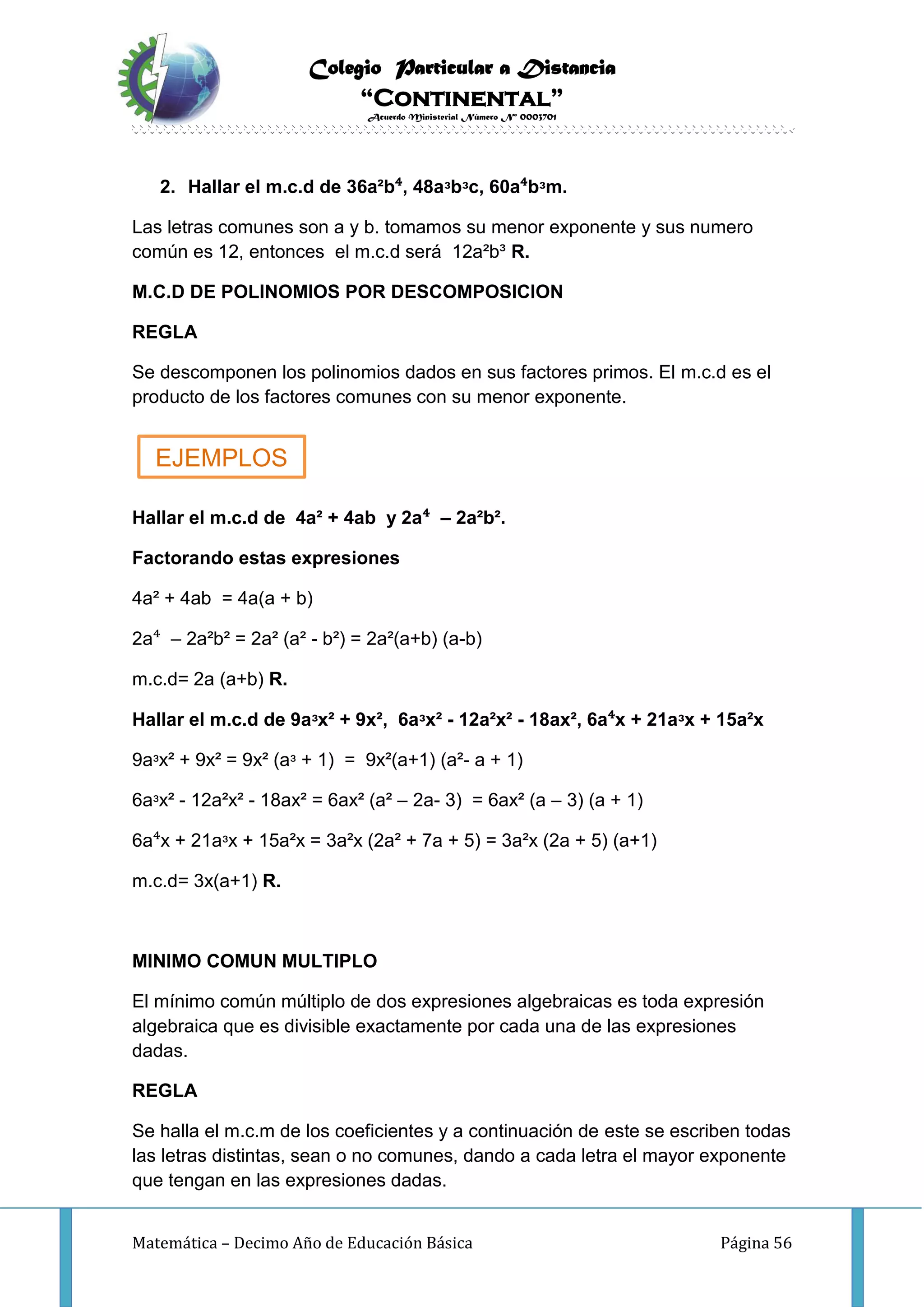 Colegio Particular a Distancia
“Continental”
Acuerdo Ministerial Número Nº 0003701
Matemática – Decimo Año de Educación Básica Página 56
2. Hallar el m.c.d de 36a²b⁴, 48aᶟbᶟc, 60a⁴bᶟm.
Las letras comunes son a y b. tomamos su menor exponente y sus numero
común es 12, entonces el m.c.d será 12a²b³ R.
M.C.D DE POLINOMIOS POR DESCOMPOSICION
REGLA
Se descomponen los polinomios dados en sus factores primos. El m.c.d es el
producto de los factores comunes con su menor exponente.
Hallar el m.c.d de 4a² + 4ab y 2a⁴ – 2a²b².
Factorando estas expresiones
4a² + 4ab = 4a(a + b)
2a⁴ – 2a²b² = 2a² (a² - b²) = 2a²(a+b) (a-b)
m.c.d= 2a (a+b) R.
Hallar el m.c.d de 9aᶟx² + 9x², 6aᶟx² - 12a²x² - 18ax², 6a⁴x + 21aᶟx + 15a²x
9aᶟx² + 9x² = 9x² (aᶟ + 1) = 9x²(a+1) (a²- a + 1)
6aᶟx² - 12a²x² - 18ax² = 6ax² (a² – 2a- 3) = 6ax² (a – 3) (a + 1)
6a⁴x + 21aᶟx + 15a²x = 3a²x (2a² + 7a + 5) = 3a²x (2a + 5) (a+1)
m.c.d= 3x(a+1) R.
MINIMO COMUN MULTIPLO
El mínimo común múltiplo de dos expresiones algebraicas es toda expresión
algebraica que es divisible exactamente por cada una de las expresiones
dadas.
REGLA
Se halla el m.c.m de los coeficientes y a continuación de este se escriben todas
las letras distintas, sean o no comunes, dando a cada letra el mayor exponente
que tengan en las expresiones dadas.
EJEMPLOS
 