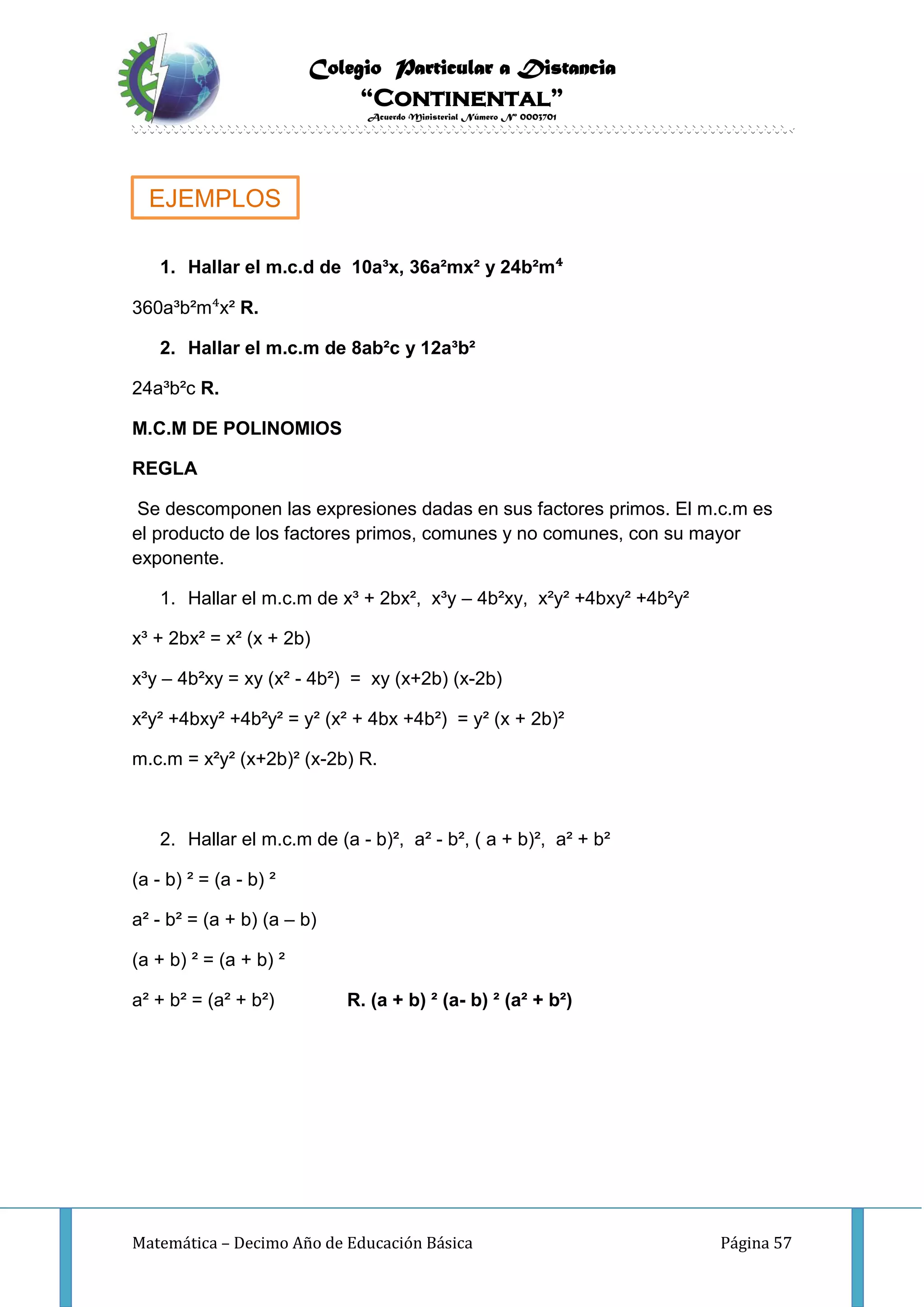 Colegio Particular a Distancia
“Continental”
Acuerdo Ministerial Número Nº 0003701
Matemática – Decimo Año de Educación Básica Página 57
1. Hallar el m.c.d de 10a³x, 36a²mx² y 24b²m⁴
360a³b²m⁴x² R.
2. Hallar el m.c.m de 8ab²c y 12a³b²
24a³b²c R.
M.C.M DE POLINOMIOS
REGLA
Se descomponen las expresiones dadas en sus factores primos. El m.c.m es
el producto de los factores primos, comunes y no comunes, con su mayor
exponente.
1. Hallar el m.c.m de x³ + 2bx², x³y – 4b²xy, x²y² +4bxy² +4b²y²
x³ + 2bx² = x² (x + 2b)
x³y – 4b²xy = xy (x² - 4b²) = xy (x+2b) (x-2b)
x²y² +4bxy² +4b²y² = y² (x² + 4bx +4b²) = y² (x + 2b)²
m.c.m = x²y² (x+2b)² (x-2b) R.
2. Hallar el m.c.m de (a - b)², a² - b², ( a + b)², a² + b²
(a - b) ² = (a - b) ²
a² - b² = (a + b) (a – b)
(a + b) ² = (a + b) ²
a² + b² = (a² + b²) R. (a + b) ² (a- b) ² (a² + b²)
EJEMPLOS
 
