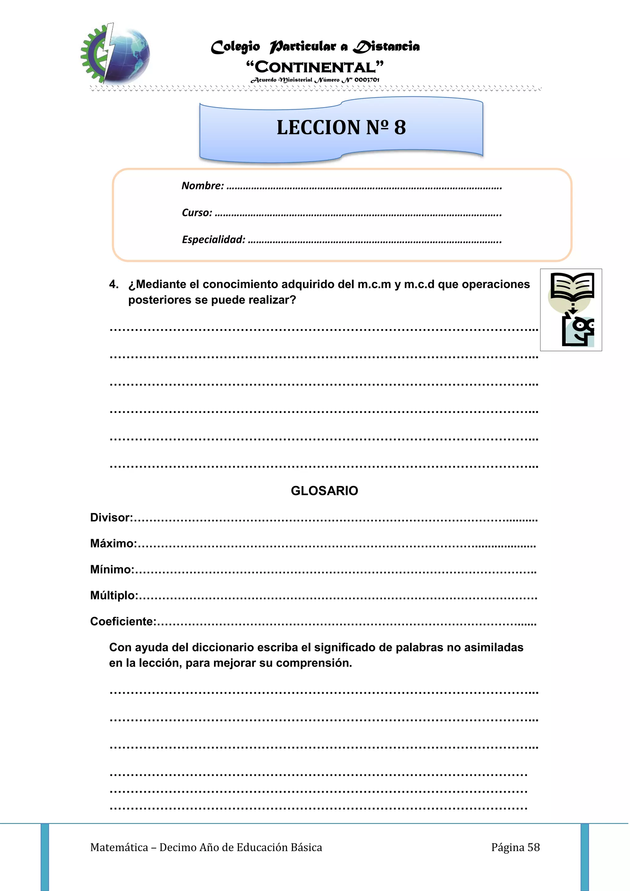 Colegio Particular a Distancia
“Continental”
Acuerdo Ministerial Número Nº 0003701
Matemática – Decimo Año de Educación Básica Página 58
INVESTIGO
4. ¿Mediante el conocimiento adquirido del m.c.m y m.c.d que operaciones
posteriores se puede realizar?
………………………………………………………………………………………...
………………………………………………………………………………………...
………………………………………………………………………………………...
………………………………………………………………………………………...
………………………………………………………………………………………...
………………………………………………………………………………………...
GLOSARIO
Divisor:……………………………………………………………………………………..........
Máximo:……………………………………………………………………………...................
Mínimo:…………………………………………………………………………………………..
Múltiplo:………………………………………………………………………………………….
Coeficiente:…………………………………………………………………………………......
Con ayuda del diccionario escriba el significado de palabras no asimiladas
en la lección, para mejorar su comprensión.
………………………………………………………………………………………...
………………………………………………………………………………………...
………………………………………………………………………………………...
………………………………………………………………………………………
………………………………………………………………………………………
………………………………………………………………………………………
Nombre: ……………………………………………………………………………………….
Curso: …………………………………………………………………………………………..
Especialidad: ………………………………………………………………………………..
LECCION Nº 8
 