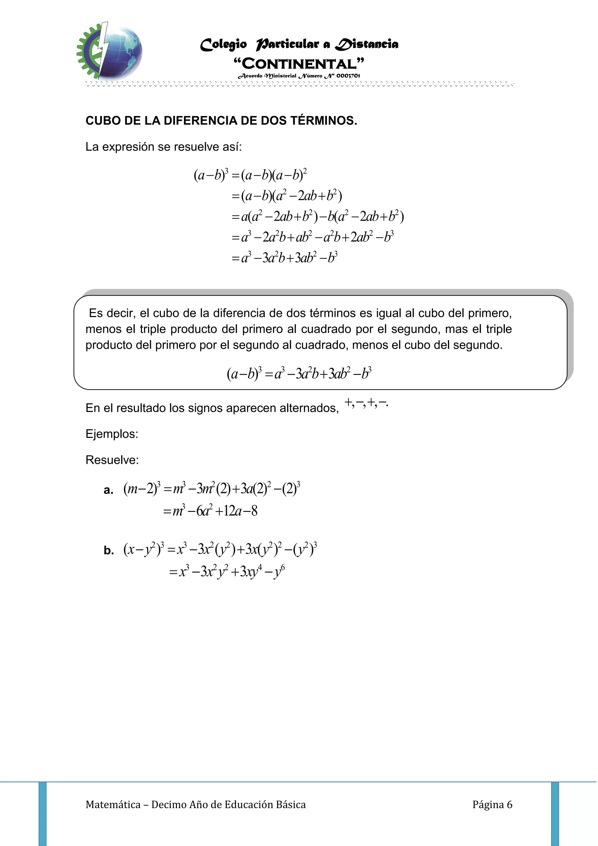 Colegio Particular a Distancia
“Continental”
Acuerdo Ministerial Número Nº 0003701
Matemática – Decimo Año de Educación Básica Página 6
CUBO DE LA DIFERENCIA DE DOS TÉRMINOS.
La expresión se resuelve así:
3 2
2 2
2 2 2 2
3 2 2 2 2 3
3 2 2 3
( ) ( )( )
( )( 2 )
( 2 ) ( 2 )
2 2
3 3
a b a b a b
a b a ab b
a a ab b b a ab b
a a b ab a b ab b
a a b ab b
   
   
     
     
   
Es decir, el cubo de la diferencia de dos términos es igual al cubo del primero,
menos el triple producto del primero al cuadrado por el segundo, mas el triple
producto del primero por el segundo al cuadrado, menos el cubo del segundo.
3 3 2 2 3
( ) 3 3a b a a b ab b    
En el resultado los signos aparecen alternados, , , , .   
Ejemplos:
Resuelve:
a.
3 3 2 2 3
( 2) 3 (2) 3 (2) (2)m m m a    
3 2
6 12 8m a a   
b.
2 3 3 2 2 2 2 2 3
( ) 3 ( ) 3 ( ) ( )x y x x y x y y    
3 2 2 4 6
3 3x x y xy y   
 