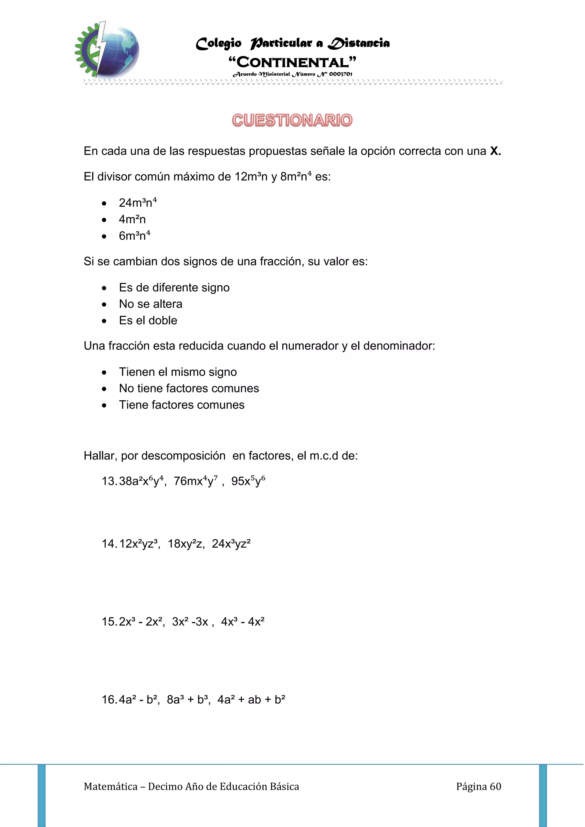 Colegio Particular a Distancia
“Continental”
Acuerdo Ministerial Número Nº 0003701
Matemática – Decimo Año de Educación Básica Página 60
En cada una de las respuestas propuestas señale la opción correcta con una X.
El divisor común máximo de 12m³n y 8m²n⁴ es:
 24m³n⁴
 4m²n
 6m³n⁴
Si se cambian dos signos de una fracción, su valor es:
 Es de diferente signo
 No se altera
 Es el doble
Una fracción esta reducida cuando el numerador y el denominador:
 Tienen el mismo signo
 No tiene factores comunes
 Tiene factores comunes
Hallar, por descomposición en factores, el m.c.d de:
13.38a²x⁶y⁴, 76mx⁴y⁷ , 95x⁵y⁶
14.12x²yz³, 18xy²z, 24x³yz²
15.2x³ - 2x², 3x² -3x , 4x³ - 4x²
16.4a² - b², 8a³ + b³, 4a² + ab + b²
 