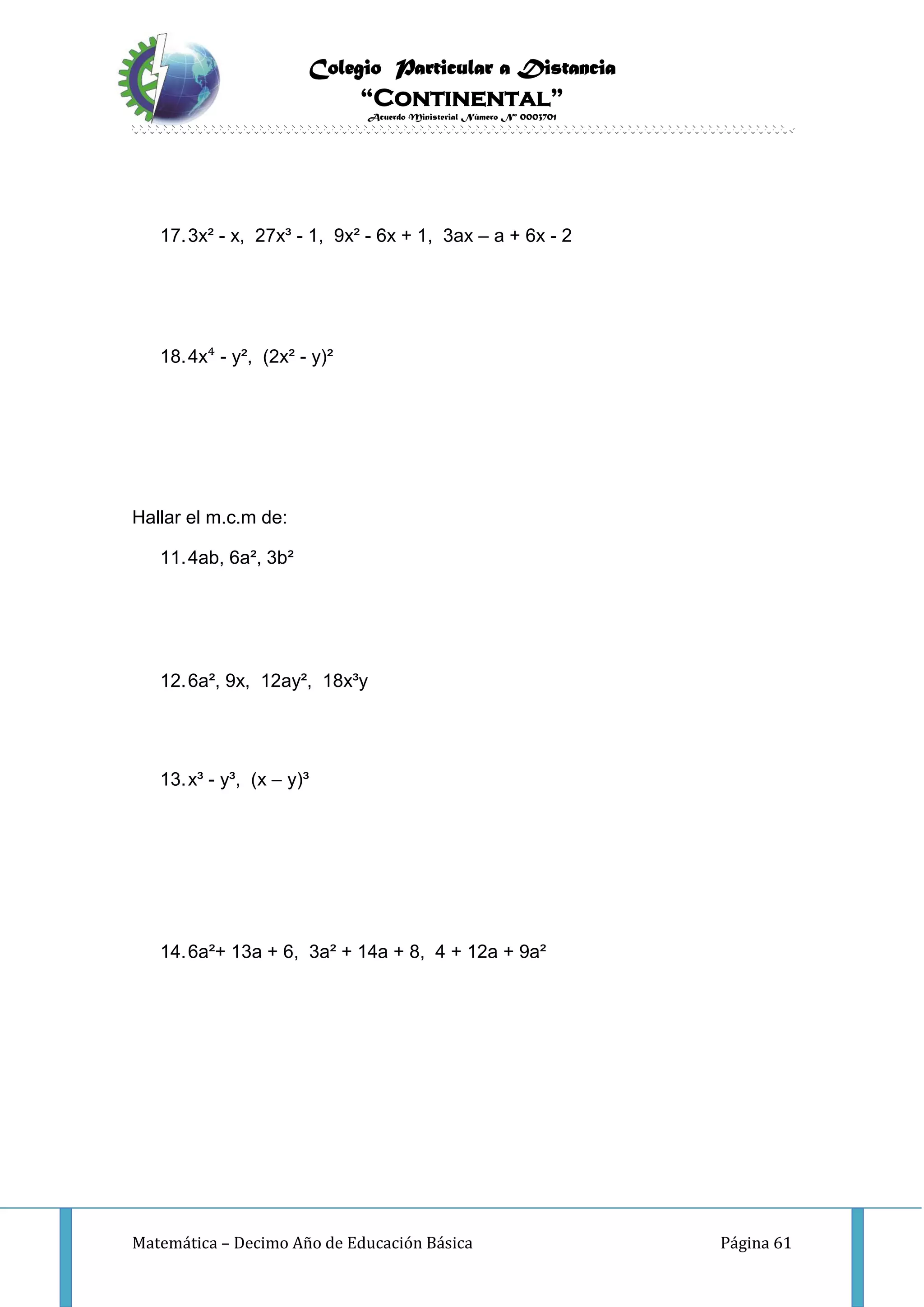 Colegio Particular a Distancia
“Continental”
Acuerdo Ministerial Número Nº 0003701
Matemática – Decimo Año de Educación Básica Página 61
17.3x² - x, 27x³ - 1, 9x² - 6x + 1, 3ax – a + 6x - 2
18.4x⁴ - y², (2x² - y)²
Hallar el m.c.m de:
11.4ab, 6a², 3b²
12.6a², 9x, 12ay², 18x³y
13.x³ - y³, (x – y)³
14.6a²+ 13a + 6, 3a² + 14a + 8, 4 + 12a + 9a²
 