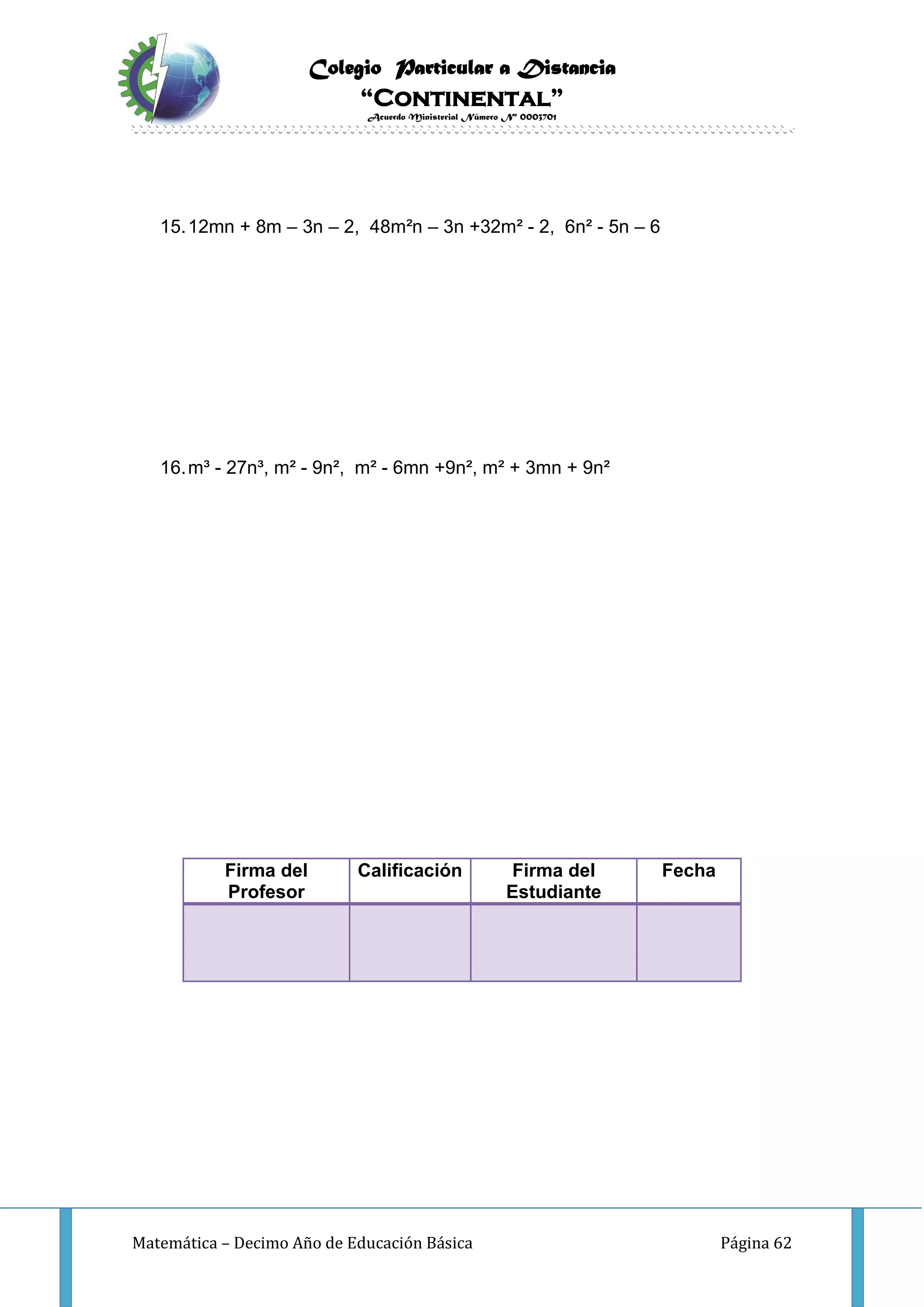 Colegio Particular a Distancia
“Continental”
Acuerdo Ministerial Número Nº 0003701
Matemática – Decimo Año de Educación Básica Página 62
15.12mn + 8m – 3n – 2, 48m²n – 3n +32m² - 2, 6n² - 5n – 6
16.m³ - 27n³, m² - 9n², m² - 6mn +9n², m² + 3mn + 9n²
Firma del
Profesor
Calificación Firma del
Estudiante
Fecha
 
