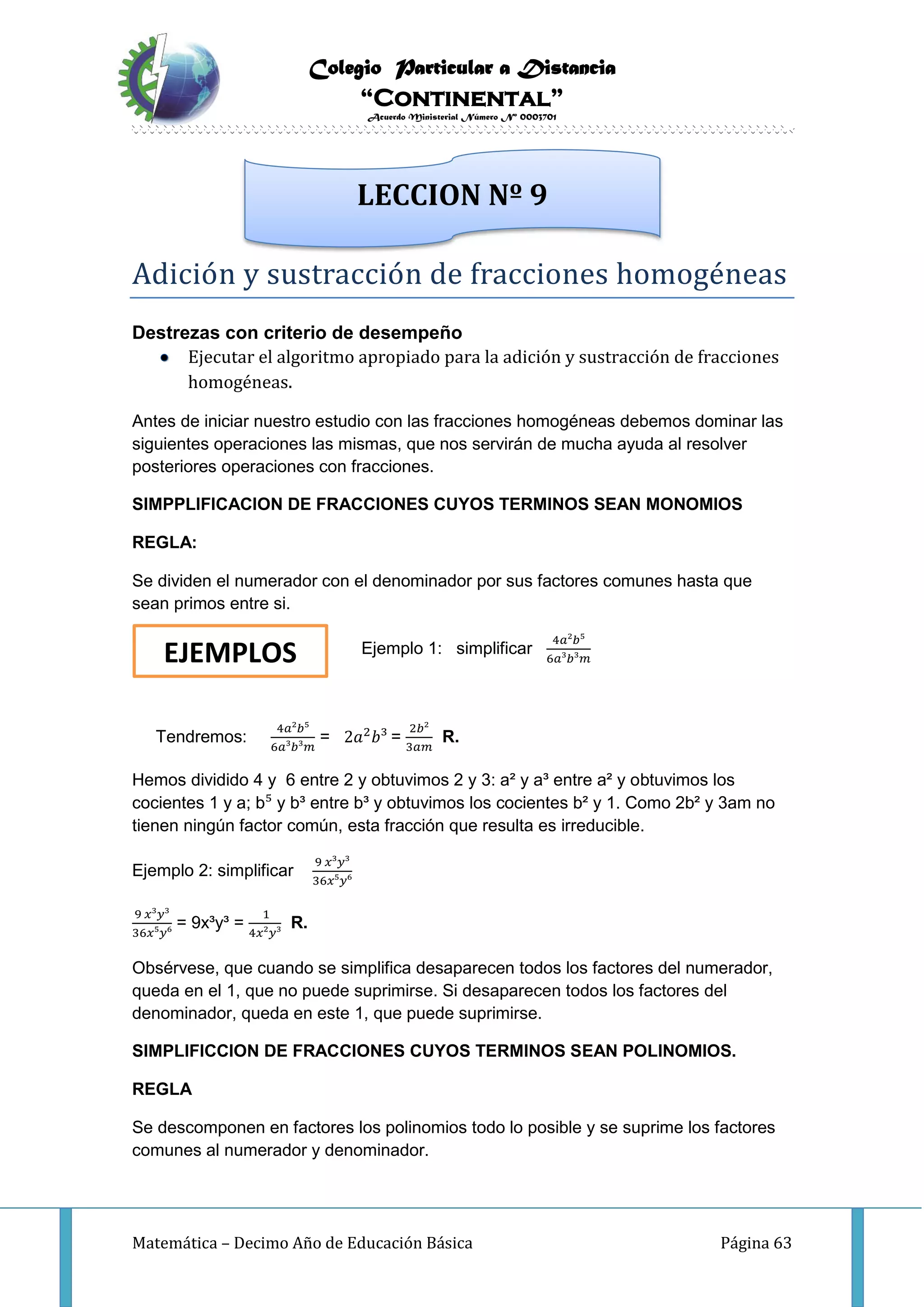 Colegio Particular a Distancia
“Continental”
Acuerdo Ministerial Número Nº 0003701
Matemática – Decimo Año de Educación Básica Página 63
Adición y sustracción de fracciónes hómógeneas
Destrezas con criterio de desempeño
Ejecutar el algoritmo apropiado para la adición y sustracción de fracciones
homogéneas.
Antes de iniciar nuestro estudio con las fracciones homogéneas debemos dominar las
siguientes operaciones las mismas, que nos servirán de mucha ayuda al resolver
posteriores operaciones con fracciones.
SIMPPLIFICACION DE FRACCIONES CUYOS TERMINOS SEAN MONOMIOS
REGLA:
Se dividen el numerador con el denominador por sus factores comunes hasta que
sean primos entre si.
Ejemplo 1: simplificar
4𝑎²𝑏⁵
6𝑎³𝑏³𝑚
Tendremos:
4𝑎²𝑏⁵
6𝑎³𝑏³𝑚
= 2𝑎2
𝑏³ =
2𝑏²
3𝑎𝑚
R.
Hemos dividido 4 y 6 entre 2 y obtuvimos 2 y 3: a² y a³ entre a² y obtuvimos los
cocientes 1 y a; b⁵ y b³ entre b³ y obtuvimos los cocientes b² y 1. Como 2b² y 3am no
tienen ningún factor común, esta fracción que resulta es irreducible.
Ejemplo 2: simplificar
9 𝑥³𝑦³
36𝑥⁵𝑦⁶
9 𝑥³𝑦³
36𝑥⁵𝑦⁶
= 9x³y³ =
1
4𝑥²𝑦³
R.
Obsérvese, que cuando se simplifica desaparecen todos los factores del numerador,
queda en el 1, que no puede suprimirse. Si desaparecen todos los factores del
denominador, queda en este 1, que puede suprimirse.
SIMPLIFICCION DE FRACCIONES CUYOS TERMINOS SEAN POLINOMIOS.
REGLA
Se descomponen en factores los polinomios todo lo posible y se suprime los factores
comunes al numerador y denominador.
LECCION Nº 9
EJEMPLOS
 