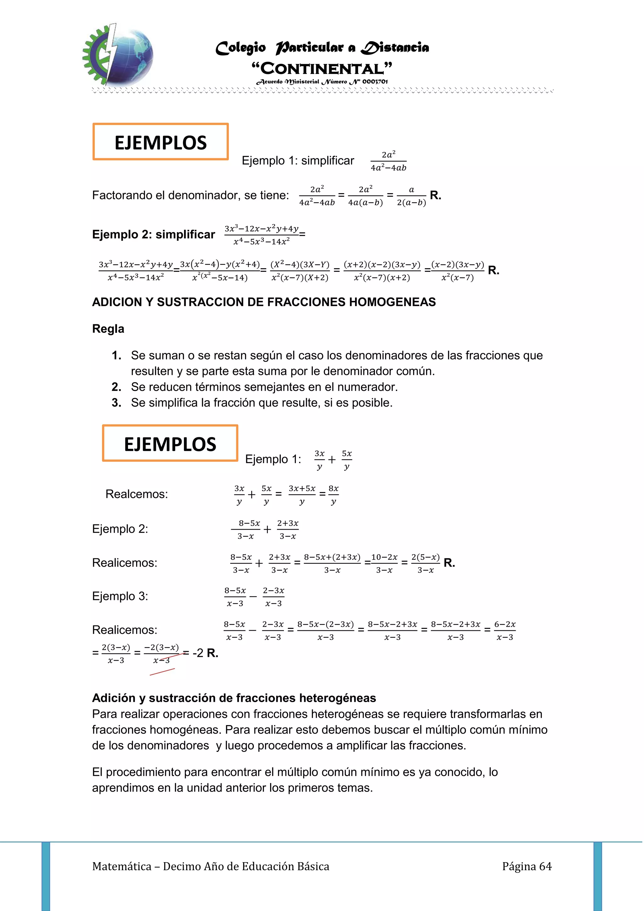 Colegio Particular a Distancia
“Continental”
Acuerdo Ministerial Número Nº 0003701
Matemática – Decimo Año de Educación Básica Página 64
Ejemplo 1: simplificar
2𝑎²
4𝑎²−4𝑎𝑏
Factorando el denominador, se tiene:
2𝑎²
4𝑎²−4𝑎𝑏
=
2𝑎²
4𝑎(𝑎−𝑏)
=
𝑎
2(𝑎−𝑏)
R.
Ejemplo 2: simplificar
3𝑥³−12𝑥−𝑥2 𝑦+4𝑦
𝑥4−5𝑥3−14𝑥²
=
3𝑥³−12𝑥−𝑥2 𝑦+4𝑦
𝑥4−5𝑥3−14𝑥²
=
3𝑥(𝑥2−4)−𝑦(𝑥2+4)
𝑥²(𝑥²−5𝑥−14)
=
(𝑋2−4)(3𝑋−𝑌)
𝑥²(𝑥−7)(𝑋+2)
=
(𝑥+2)(𝑥−2)(3𝑥−𝑦)
𝑥²(𝑥−7)(𝑥+2)
=
(𝑥−2)(3𝑥−𝑦)
𝑥²(𝑥−7)
R.
ADICION Y SUSTRACCION DE FRACCIONES HOMOGENEAS
Regla
1. Se suman o se restan según el caso los denominadores de las fracciones que
resulten y se parte esta suma por le denominador común.
2. Se reducen términos semejantes en el numerador.
3. Se simplifica la fracción que resulte, si es posible.
Ejemplo 1:
3𝑥
𝑦
+
5𝑥
𝑦
Realcemos:
3𝑥
𝑦
+
5𝑥
𝑦
=
3𝑥+5𝑥
𝑦
=
8𝑥
𝑦
Ejemplo 2:
8−5𝑥
3−𝑥
+
2+3𝑥
3−𝑥
Realicemos:
8−5𝑥
3−𝑥
+
2+3𝑥
3−𝑥
=
8−5𝑥+(2+3𝑥)
3−𝑥
=
10−2𝑥
3−𝑥
=
2(5−𝑥)
3−𝑥
R.
Ejemplo 3:
8−5𝑥
𝑥−3
−
2−3𝑥
𝑥−3
Realicemos:
8−5𝑥
𝑥−3
−
2−3𝑥
𝑥−3
=
8−5𝑥−(2−3𝑥)
𝑥−3
=
8−5𝑥−2+3𝑥
𝑥−3
=
8−5𝑥−2+3𝑥
𝑥−3
=
6−2𝑥
𝑥−3
=
2(3−𝑥)
𝑥−3
=
−2(3−𝑥)
𝑥−3
= -2 R.
Adición y sustracción de fracciones heterogéneas
Para realizar operaciones con fracciones heterogéneas se requiere transformarlas en
fracciones homogéneas. Para realizar esto debemos buscar el múltiplo común mínimo
de los denominadores y luego procedemos a amplificar las fracciones.
El procedimiento para encontrar el múltiplo común mínimo es ya conocido, lo
aprendimos en la unidad anterior los primeros temas.
EJEMPLOS
EJEMPLOS
 