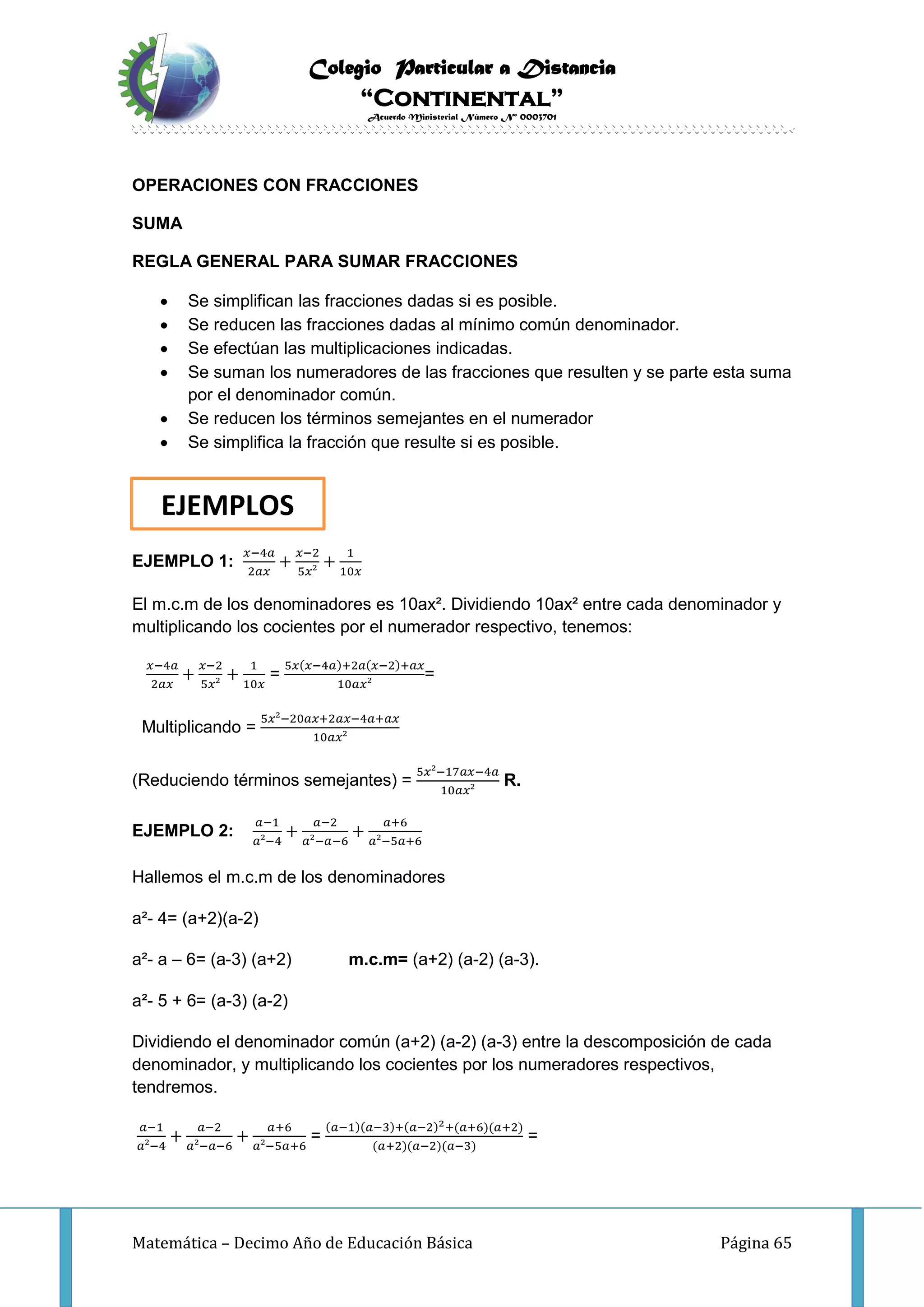 Colegio Particular a Distancia
“Continental”
Acuerdo Ministerial Número Nº 0003701
Matemática – Decimo Año de Educación Básica Página 65
OPERACIONES CON FRACCIONES
SUMA
REGLA GENERAL PARA SUMAR FRACCIONES
 Se simplifican las fracciones dadas si es posible.
 Se reducen las fracciones dadas al mínimo común denominador.
 Se efectúan las multiplicaciones indicadas.
 Se suman los numeradores de las fracciones que resulten y se parte esta suma
por el denominador común.
 Se reducen los términos semejantes en el numerador
 Se simplifica la fracción que resulte si es posible.
EJEMPLO 1:
𝑥−4𝑎
2𝑎𝑥
+
𝑥−2
5𝑥²
+
1
10𝑥
El m.c.m de los denominadores es 10ax². Dividiendo 10ax² entre cada denominador y
multiplicando los cocientes por el numerador respectivo, tenemos:
𝑥−4𝑎
2𝑎𝑥
+
𝑥−2
5𝑥²
+
1
10𝑥
=
5𝑥(𝑥−4𝑎)+2𝑎(𝑥−2)+𝑎𝑥
10𝑎𝑥²
=
Multiplicando =
5𝑥²−20𝑎𝑥+2𝑎𝑥−4𝑎+𝑎𝑥
10𝑎𝑥²
(Reduciendo términos semejantes) =
5𝑥²−17𝑎𝑥−4𝑎
10𝑎𝑥²
R.
EJEMPLO 2:
𝑎−1
𝑎²−4
+
𝑎−2
𝑎²−𝑎−6
+
𝑎+6
𝑎²−5𝑎+6
Hallemos el m.c.m de los denominadores
a²- 4= (a+2)(a-2)
a²- a – 6= (a-3) (a+2) m.c.m= (a+2) (a-2) (a-3).
a²- 5 + 6= (a-3) (a-2)
Dividiendo el denominador común (a+2) (a-2) (a-3) entre la descomposición de cada
denominador, y multiplicando los cocientes por los numeradores respectivos,
tendremos.
𝑎−1
𝑎²−4
+
𝑎−2
𝑎²−𝑎−6
+
𝑎+6
𝑎²−5𝑎+6
=
(𝑎−1)(𝑎−3)+(𝑎−2)2+(𝑎+6)(𝑎+2)
(𝑎+2)(𝑎−2)(𝑎−3)
=
EJEMPLOS
 
