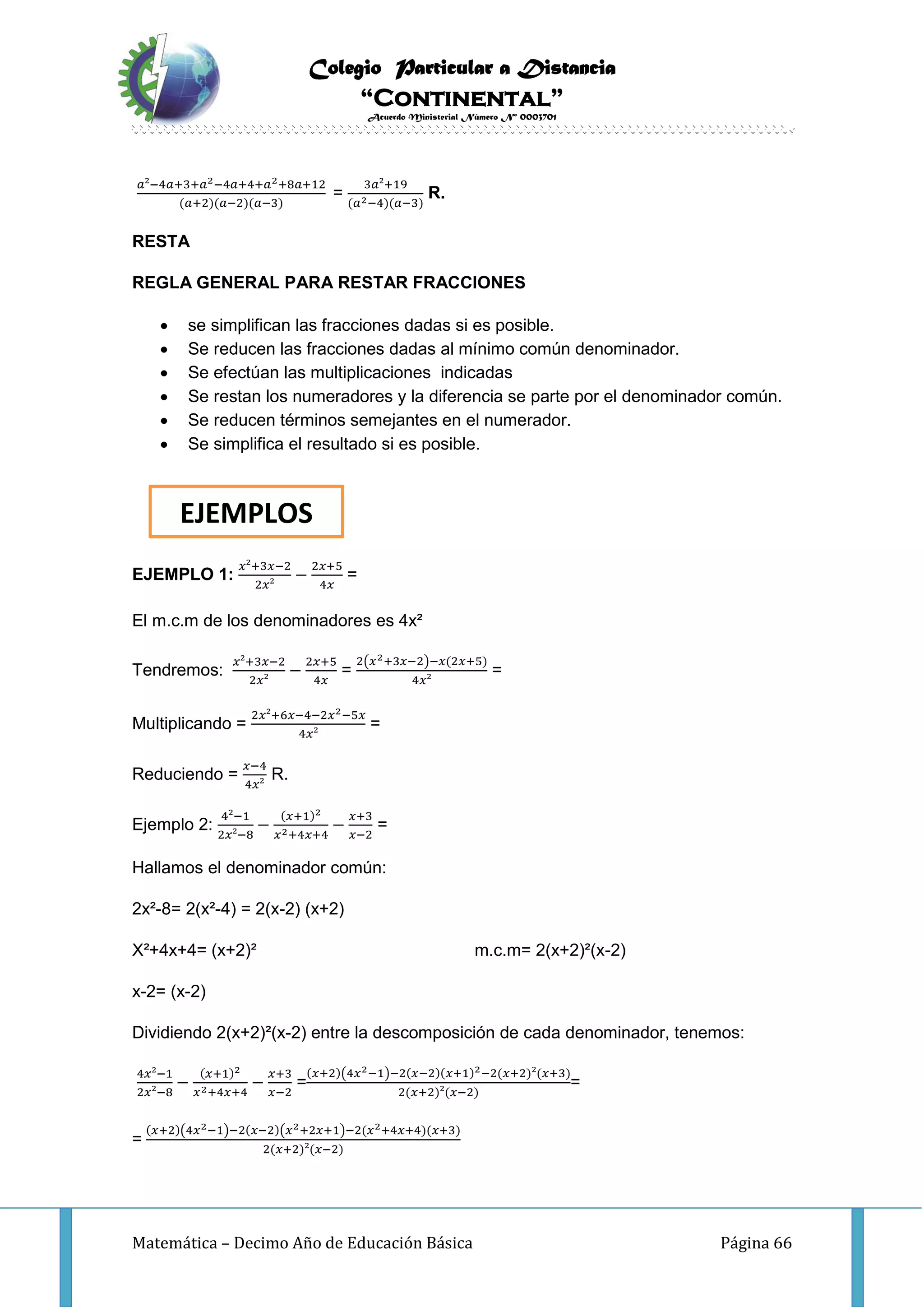 Colegio Particular a Distancia
“Continental”
Acuerdo Ministerial Número Nº 0003701
Matemática – Decimo Año de Educación Básica Página 66
𝑎²−4𝑎+3+𝑎2−4𝑎+4+𝑎2+8𝑎+12
(𝑎+2)(𝑎−2)(𝑎−3)
=
3𝑎²+19
(𝑎2−4)(𝑎−3)
R.
RESTA
REGLA GENERAL PARA RESTAR FRACCIONES
 se simplifican las fracciones dadas si es posible.
 Se reducen las fracciones dadas al mínimo común denominador.
 Se efectúan las multiplicaciones indicadas
 Se restan los numeradores y la diferencia se parte por el denominador común.
 Se reducen términos semejantes en el numerador.
 Se simplifica el resultado si es posible.
EJEMPLO 1:
𝑥²+3𝑥−2
2𝑥²
−
2𝑥+5
4𝑥
=
El m.c.m de los denominadores es 4x²
Tendremos:
𝑥²+3𝑥−2
2𝑥²
−
2𝑥+5
4𝑥
=
2(𝑥2+3𝑥−2)−𝑥(2𝑥+5)
4𝑥²
=
Multiplicando =
2𝑥²+6𝑥−4−2𝑥2−5𝑥
4𝑥²
=
Reduciendo =
𝑥−4
4𝑥²
R.
Ejemplo 2:
4²−1
2𝑥²−8
−
(𝑥+1)2
𝑥2+4𝑥+4
−
𝑥+3
𝑥−2
=
Hallamos el denominador común:
2x²-8= 2(x²-4) = 2(x-2) (x+2)
X²+4x+4= (x+2)² m.c.m= 2(x+2)²(x-2)
x-2= (x-2)
Dividiendo 2(x+2)²(x-2) entre la descomposición de cada denominador, tenemos:
4𝑥²−1
2𝑥²−8
−
(𝑥+1)2
𝑥2+4𝑥+4
−
𝑥+3
𝑥−2
=
(𝑥+2)(4𝑥2−1)−2(𝑥−2)(𝑥+1)2−2(𝑥+2)²(𝑥+3)
2(𝑥+2)²(𝑥−2)
=
=
(𝑥+2)(4𝑥2−1)−2(𝑥−2)(𝑥2+2𝑥+1)−2(𝑥2+4𝑥+4)(𝑥+3)
2(𝑥+2)²(𝑥−2)
EJEMPLOS
 