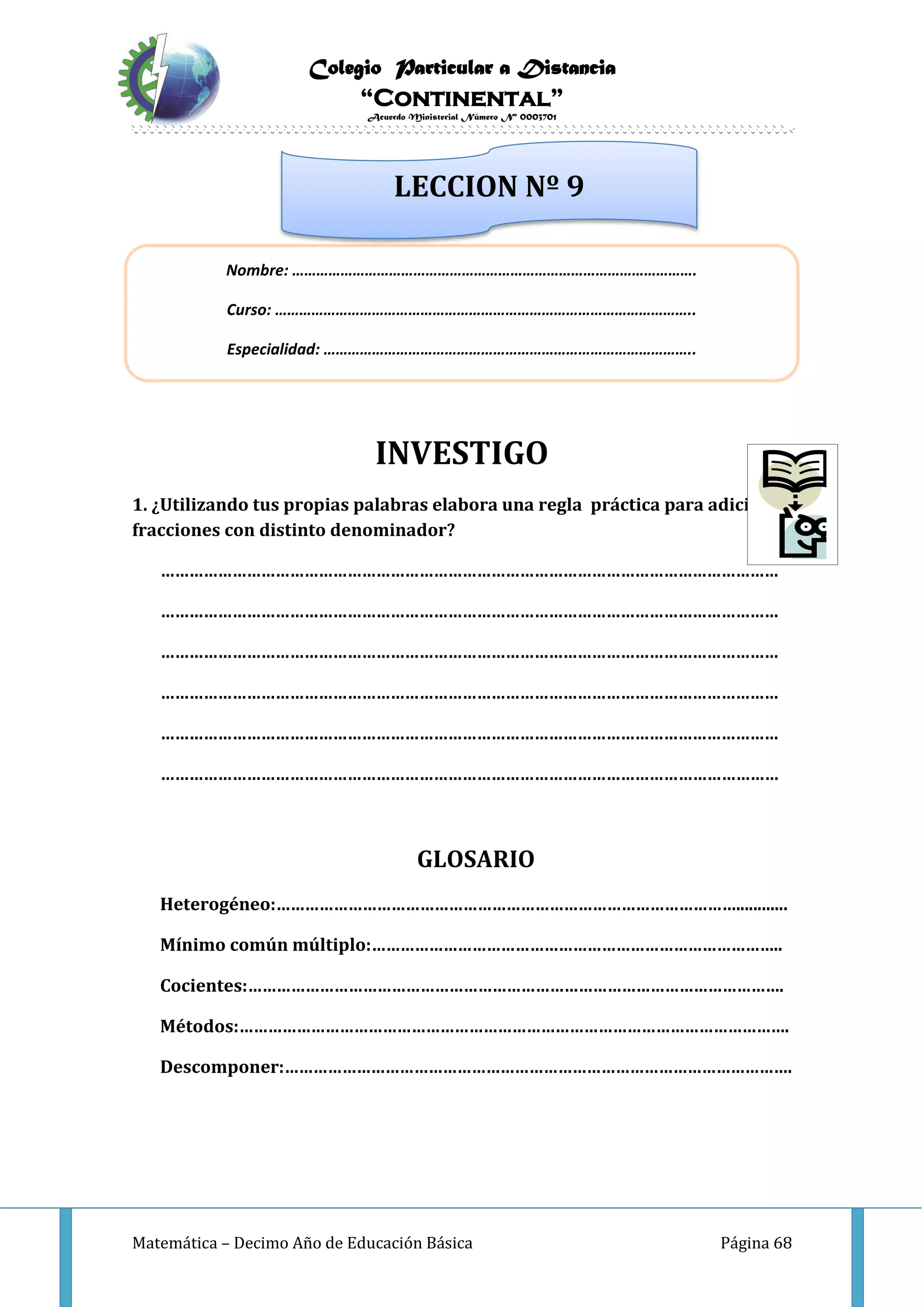 Colegio Particular a Distancia
“Continental”
Acuerdo Ministerial Número Nº 0003701
Matemática – Decimo Año de Educación Básica Página 68
INVESTIGO
1. ¿Utilizando tus propias palabras elabora una regla práctica para adicionar
fracciones con distinto denominador?
…………………………………………………………………………………………………………………
…………………………………………………………………………………………………………………
…………………………………………………………………………………………………………………
…………………………………………………………………………………………………………………
…………………………………………………………………………………………………………………
…………………………………………………………………………………………………………………
GLOSARIO
Heterogéneo:……………………………………………………………………………………............
Mínimo común múltiplo:…………………………………………………………………………..
Cocientes:………………………………………………………………………………………………….
Métodos:…………………………………………………………………………………………………….
Descomponer:…………………………………………………………………………………………….
Nombre: ……………………………………………………………………………………….
Curso: …………………………………………………………………………………………..
Especialidad: ………………………………………………………………………………..
LECCION Nº 9
 