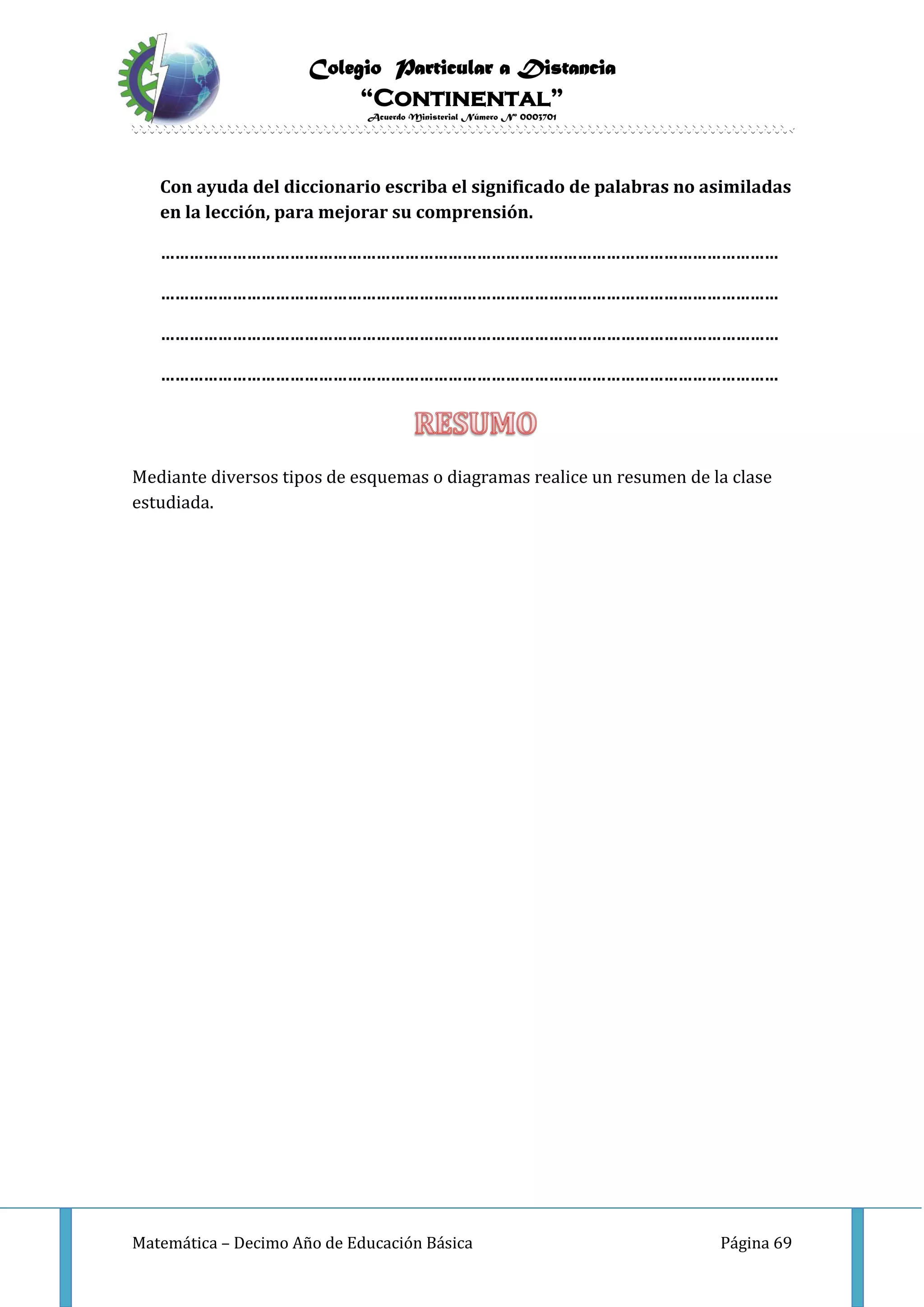 Colegio Particular a Distancia
“Continental”
Acuerdo Ministerial Número Nº 0003701
Matemática – Decimo Año de Educación Básica Página 69
Con ayuda del diccionario escriba el significado de palabras no asimiladas
en la lección, para mejorar su comprensión.
…………………………………………………………………………………………………………………
…………………………………………………………………………………………………………………
…………………………………………………………………………………………………………………
…………………………………………………………………………………………………………………
Mediante diversos tipos de esquemas o diagramas realice un resumen de la clase
estudiada.
 