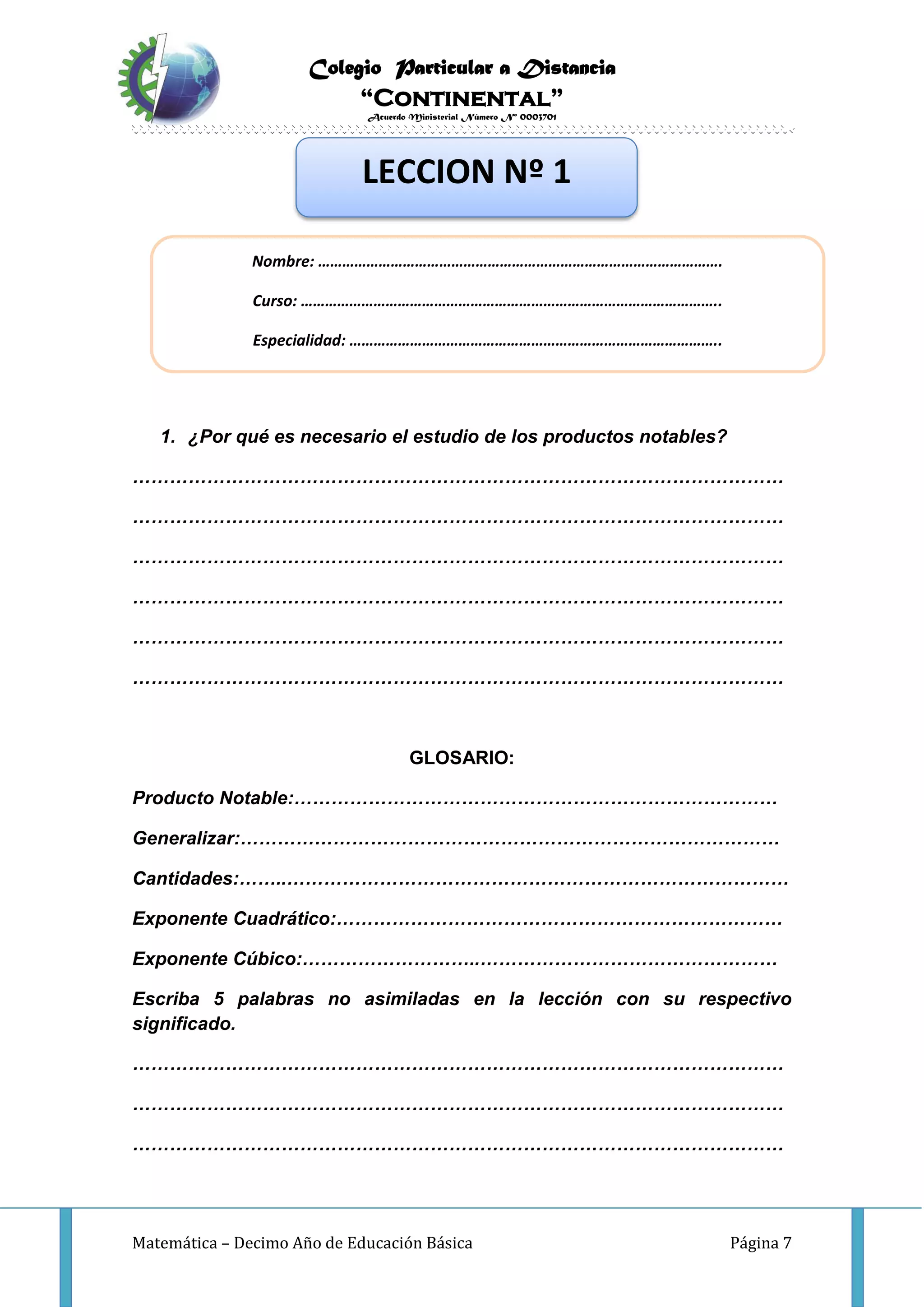 Colegio Particular a Distancia
“Continental”
Acuerdo Ministerial Número Nº 0003701
Matemática – Decimo Año de Educación Básica Página 7
INVESTIGO:
1. ¿Por qué es necesario el estudio de los productos notables?
……………………………………………………………………………………………
……………………………………………………………………………………………
……………………………………………………………………………………………
……………………………………………………………………………………………
……………………………………………………………………………………………
……………………………………………………………………………………………
GLOSARIO:
Producto Notable:……………………………………………………………………
Generalizar:……………………………………………………………………………
Cantidades:……..………………………………………………………………………
Exponente Cuadrático:………………………………………………………………
Exponente Cúbico:………………………..…………………………………………
Escriba 5 palabras no asimiladas en la lección con su respectivo
significado.
……………………………………………………………………………………………
……………………………………………………………………………………………
……………………………………………………………………………………………
LECCION Nº 1
Nombre: ……………………………………………………………………………………….
Curso: …………………………………………………………………………………………..
Especialidad: ………………………………………………………………………………..
 