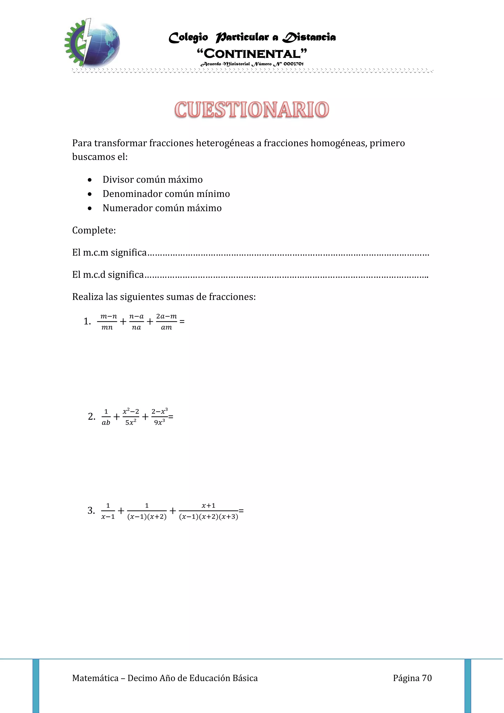 Colegio Particular a Distancia
“Continental”
Acuerdo Ministerial Número Nº 0003701
Matemática – Decimo Año de Educación Básica Página 70
Para transformar fracciones heterogéneas a fracciones homogéneas, primero
buscamos el:
 Divisor común máximo
 Denominador común mínimo
 Numerador común máximo
Complete:
El m.c.m significa…………………………………………………………………………………………………
El m.c.d significa………………………………………………………………………………………………….
Realiza las siguientes sumas de fracciones:
1.
𝑚−𝑛
𝑚𝑛
+
𝑛−𝑎
𝑛𝑎
+
2𝑎−𝑚
𝑎𝑚
=
2.
1
𝑎𝑏
+
𝑥²−2
5𝑥²
+
2−𝑥³
9𝑥³
=
3.
1
𝑥−1
+
1
(𝑥−1)(𝑥+2)
+
𝑥+1
(𝑥−1)(𝑥+2)(𝑥+3)
=
 