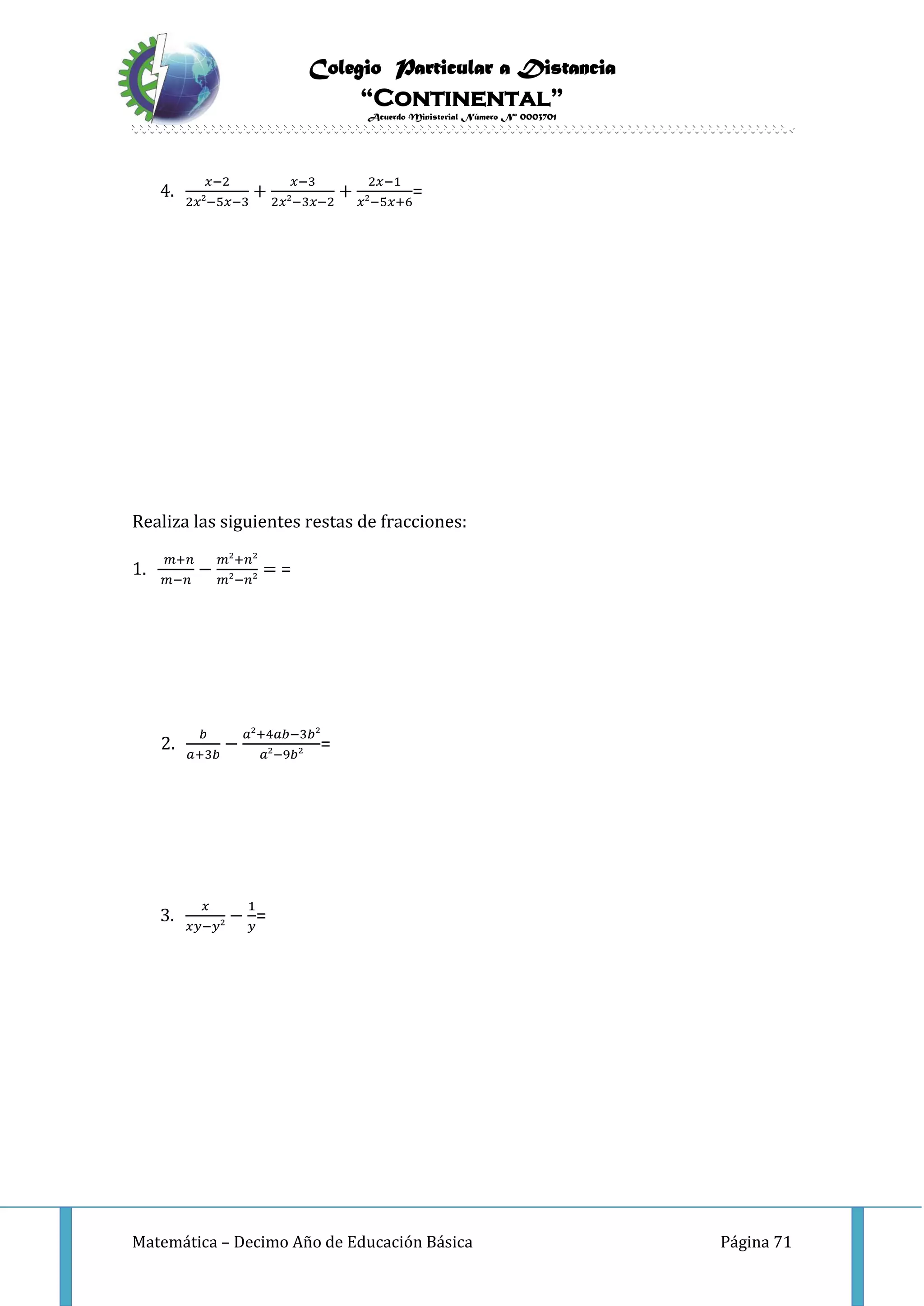 Colegio Particular a Distancia
“Continental”
Acuerdo Ministerial Número Nº 0003701
Matemática – Decimo Año de Educación Básica Página 71
4.
𝑥−2
2𝑥²−5𝑥−3
+
𝑥−3
2𝑥²−3𝑥−2
+
2𝑥−1
𝑥²−5𝑥+6
=
Realiza las siguientes restas de fracciones:
1.
𝑚+𝑛
𝑚−𝑛
−
𝑚²+𝑛²
𝑚²−𝑛²
= =
2.
𝑏
𝑎+3𝑏
−
𝑎²+4𝑎𝑏−3𝑏²
𝑎²−9𝑏²
=
3.
𝑥
𝑥𝑦−𝑦²
−
1
𝑦
=
 