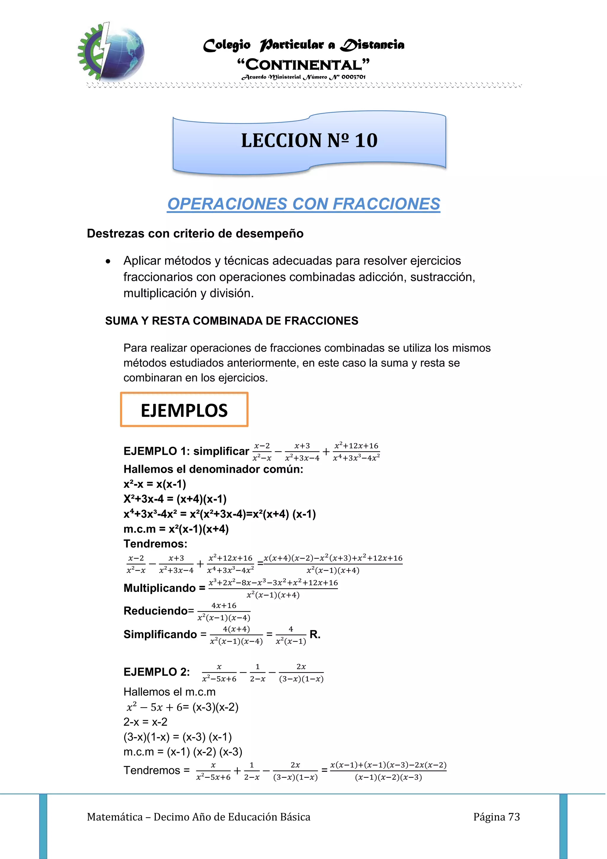 Colegio Particular a Distancia
“Continental”
Acuerdo Ministerial Número Nº 0003701
Matemática – Decimo Año de Educación Básica Página 73
OPERACIONES CON FRACCIONES
Destrezas con criterio de desempeño
 Aplicar métodos y técnicas adecuadas para resolver ejercicios
fraccionarios con operaciones combinadas adicción, sustracción,
multiplicación y división.
SUMA Y RESTA COMBINADA DE FRACCIONES
Para realizar operaciones de fracciones combinadas se utiliza los mismos
métodos estudiados anteriormente, en este caso la suma y resta se
combinaran en los ejercicios.
EJEMPLO 1: simplificar
𝑥−2
𝑥²−𝑥
−
𝑥+3
𝑥²+3𝑥−4
+
𝑥²+12𝑥+16
𝑥4+3𝑥³−4𝑥²
Hallemos el denominador común:
x²-x = x(x-1)
X²+3x-4 = (x+4)(x-1)
x⁴+3x³-4x² = x²(x²+3x-4)=x²(x+4) (x-1)
m.c.m = x²(x-1)(x+4)
Tendremos:
𝑥−2
𝑥²−𝑥
−
𝑥+3
𝑥²+3𝑥−4
+
𝑥²+12𝑥+16
𝑥4+3𝑥³−4𝑥²
=
𝑥(𝑥+4)(𝑥−2)−𝑥2(𝑥+3)+𝑥2+12𝑥+16
𝑥²(𝑥−1)(𝑥+4)
Multiplicando =
𝑥³+2𝑥²−8𝑥−𝑥3−3𝑥2+𝑥2+12𝑥+16
𝑥²(𝑥−1)(𝑥+4)
Reduciendo=
4𝑥+16
𝑥²(𝑥−1)(𝑥−4)
Simplificando =
4(𝑥+4)
𝑥²(𝑥−1)(𝑥−4)
=
4
𝑥²(𝑥−1)
R.
EJEMPLO 2:
𝑥
𝑥²−5𝑥+6
−
1
2−𝑥
−
2𝑥
(3−𝑥)(1−𝑥)
Hallemos el m.c.m
𝑥² − 5𝑥 + 6= (x-3)(x-2)
2-x = x-2
(3-x)(1-x) = (x-3) (x-1)
m.c.m = (x-1) (x-2) (x-3)
Tendremos =
𝑥
𝑥²−5𝑥+6
+
1
2−𝑥
−
2𝑥
(3−𝑥)(1−𝑥)
=
𝑥(𝑥−1)+(𝑥−1)(𝑥−3)−2𝑥(𝑥−2)
(𝑥−1)(𝑥−2)(𝑥−3)
LECCION Nº 10
EJEMPLOS
 