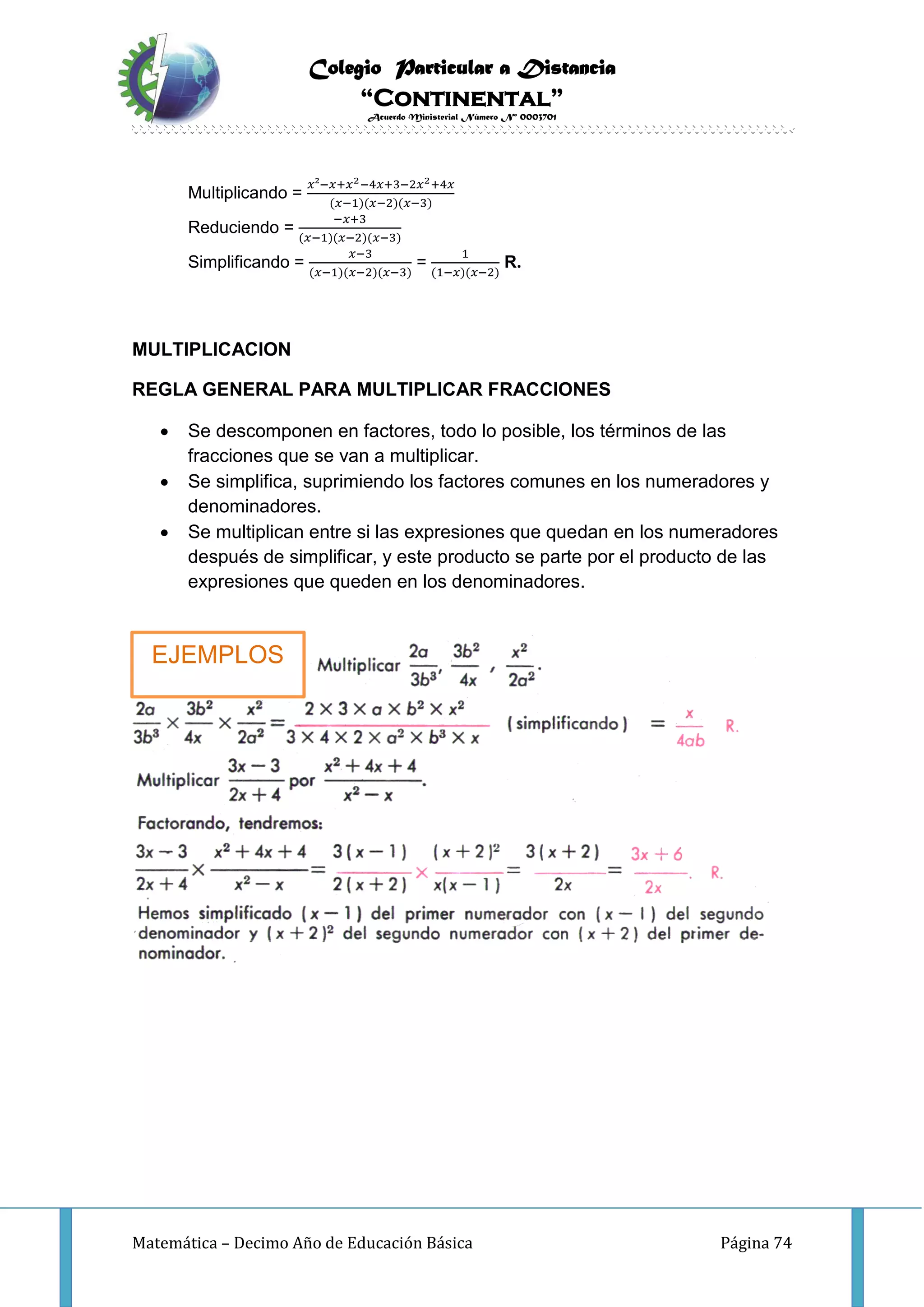 Colegio Particular a Distancia
“Continental”
Acuerdo Ministerial Número Nº 0003701
Matemática – Decimo Año de Educación Básica Página 74
Multiplicando =
𝑥²−𝑥+𝑥2−4𝑥+3−2𝑥2+4𝑥
(𝑥−1)(𝑥−2)(𝑥−3)
Reduciendo =
−𝑥+3
(𝑥−1)(𝑥−2)(𝑥−3)
Simplificando =
𝑥−3
(𝑥−1)(𝑥−2)(𝑥−3)
=
1
(1−𝑥)(𝑥−2)
R.
MULTIPLICACION
REGLA GENERAL PARA MULTIPLICAR FRACCIONES
 Se descomponen en factores, todo lo posible, los términos de las
fracciones que se van a multiplicar.
 Se simplifica, suprimiendo los factores comunes en los numeradores y
denominadores.
 Se multiplican entre si las expresiones que quedan en los numeradores
después de simplificar, y este producto se parte por el producto de las
expresiones que queden en los denominadores.
EJEMPLOS
 