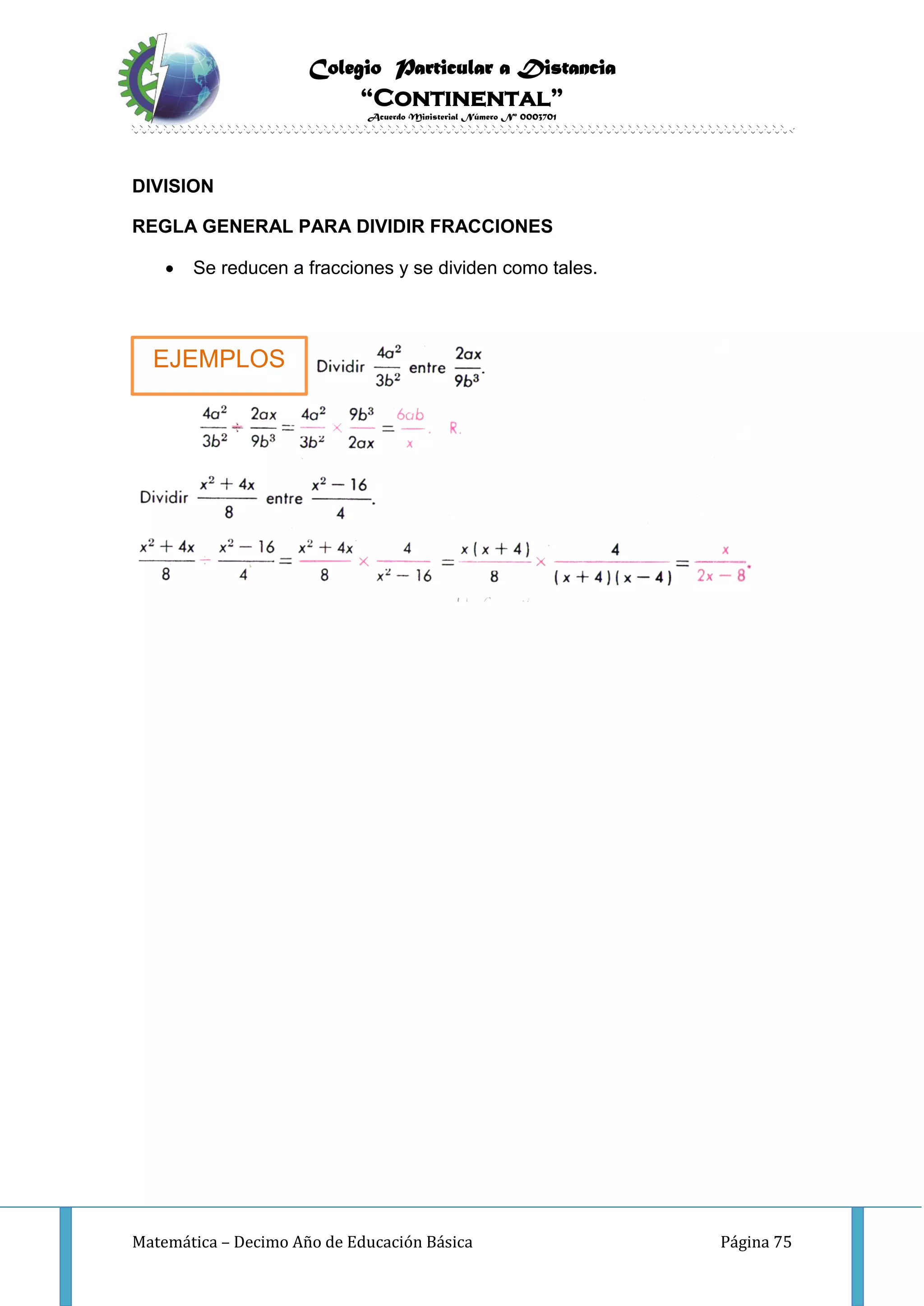 Colegio Particular a Distancia
“Continental”
Acuerdo Ministerial Número Nº 0003701
Matemática – Decimo Año de Educación Básica Página 75
DIVISION
REGLA GENERAL PARA DIVIDIR FRACCIONES
 Se reducen a fracciones y se dividen como tales.
EJEMPLOS
 