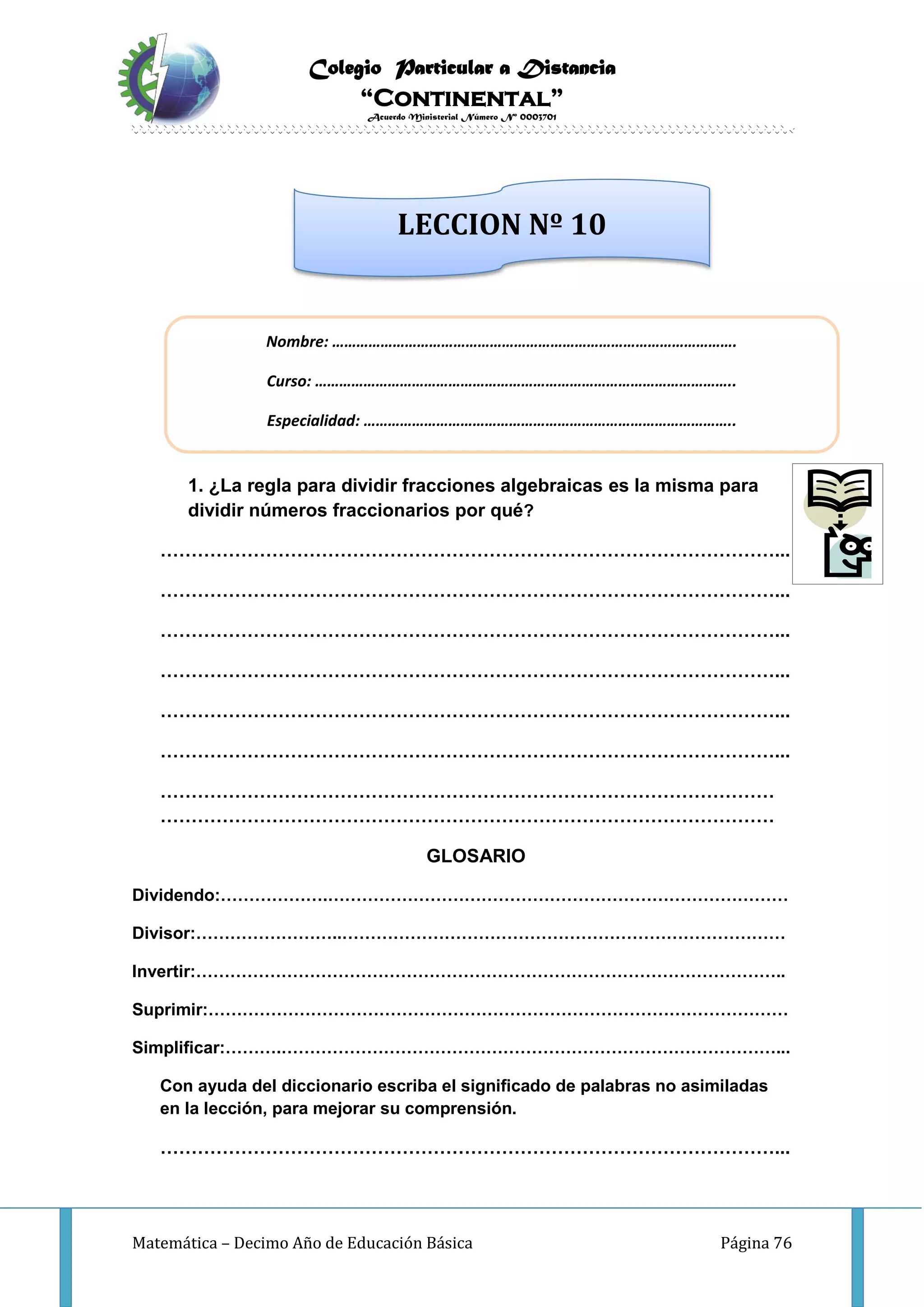 Colegio Particular a Distancia
“Continental”
Acuerdo Ministerial Número Nº 0003701
Matemática – Decimo Año de Educación Básica Página 76
INVESTIGO
1. ¿La regla para dividir fracciones algebraicas es la misma para
dividir números fraccionarios por qué?
………………………………………………………………………………………...
………………………………………………………………………………………...
………………………………………………………………………………………...
………………………………………………………………………………………...
………………………………………………………………………………………...
………………………………………………………………………………………...
………………………………………………………………………………………
………………………………………………………………………………………
GLOSARIO
Dividendo:……………….………………………………………………………………………
Divisor:……………………..……………………………………………………………………
Invertir:…………………………………………………………………………………………..
Suprimir:…………………………………………………………………………………………
Simplificar:……….……………………………………………………………………………...
Con ayuda del diccionario escriba el significado de palabras no asimiladas
en la lección, para mejorar su comprensión.
………………………………………………………………………………………...
Nombre: ……………………………………………………………………………………….
Curso: …………………………………………………………………………………………..
Especialidad: ………………………………………………………………………………..
LECCION Nº 10
 