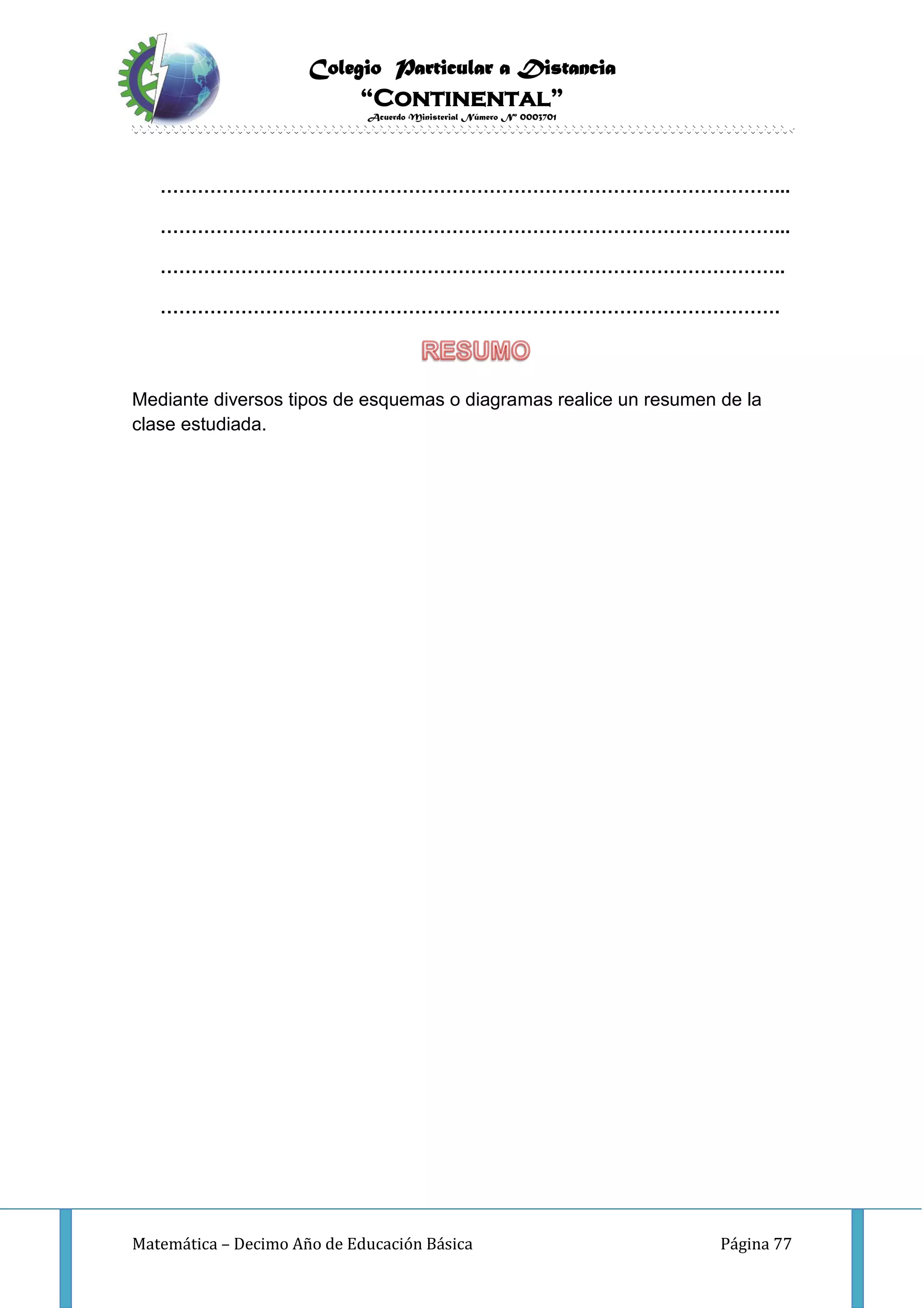 Colegio Particular a Distancia
“Continental”
Acuerdo Ministerial Número Nº 0003701
Matemática – Decimo Año de Educación Básica Página 77
………………………………………………………………………………………...
………………………………………………………………………………………...
………………………………………………………………………………………..
……………………………………………………………………………………….
Mediante diversos tipos de esquemas o diagramas realice un resumen de la
clase estudiada.
 