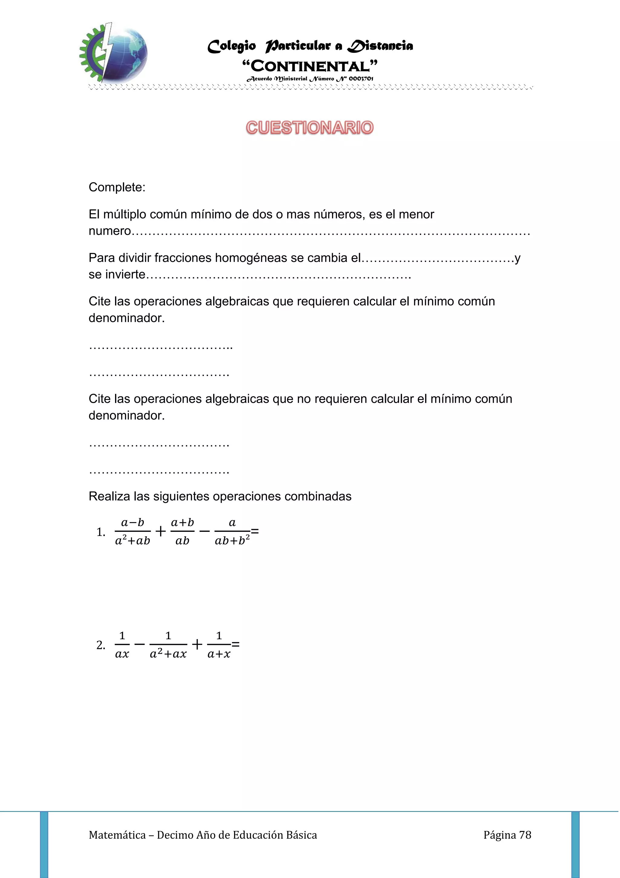 Colegio Particular a Distancia
“Continental”
Acuerdo Ministerial Número Nº 0003701
Matemática – Decimo Año de Educación Básica Página 78
Complete:
El múltiplo común mínimo de dos o mas números, es el menor
numero……………………………………………………………………………………
Para dividir fracciones homogéneas se cambia el……………………………….y
se invierte……………………………………………………….
Cite las operaciones algebraicas que requieren calcular el mínimo común
denominador.
……………………………..
…………………………….
Cite las operaciones algebraicas que no requieren calcular el mínimo común
denominador.
…………………………….
…………………………….
Realiza las siguientes operaciones combinadas
1.
𝑎−𝑏
𝑎²+𝑎𝑏
+
𝑎+𝑏
𝑎𝑏
−
𝑎
𝑎𝑏+𝑏²
=
2.
1
𝑎𝑥
−
1
𝑎2+𝑎𝑥
+
1
𝑎+𝑥
=
 