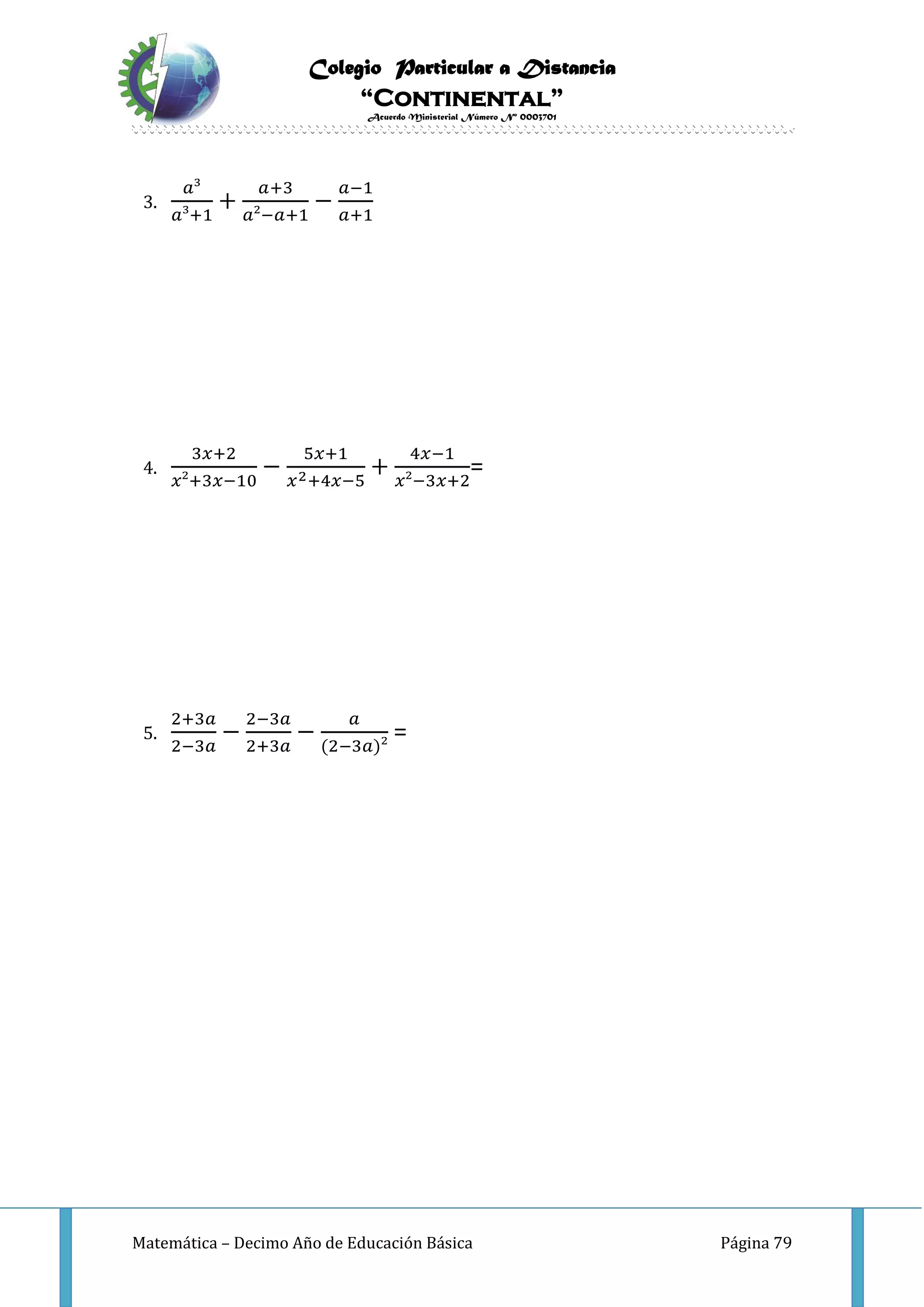 Colegio Particular a Distancia
“Continental”
Acuerdo Ministerial Número Nº 0003701
Matemática – Decimo Año de Educación Básica Página 79
3.
𝑎³
𝑎³+1
+
𝑎+3
𝑎²−𝑎+1
−
𝑎−1
𝑎+1
4.
3𝑥+2
𝑥²+3𝑥−10
−
5𝑥+1
𝑥2+4𝑥−5
+
4𝑥−1
𝑥²−3𝑥+2
=
5.
2+3𝑎
2−3𝑎
−
2−3𝑎
2+3𝑎
−
𝑎
(2−3𝑎)²
=
 
