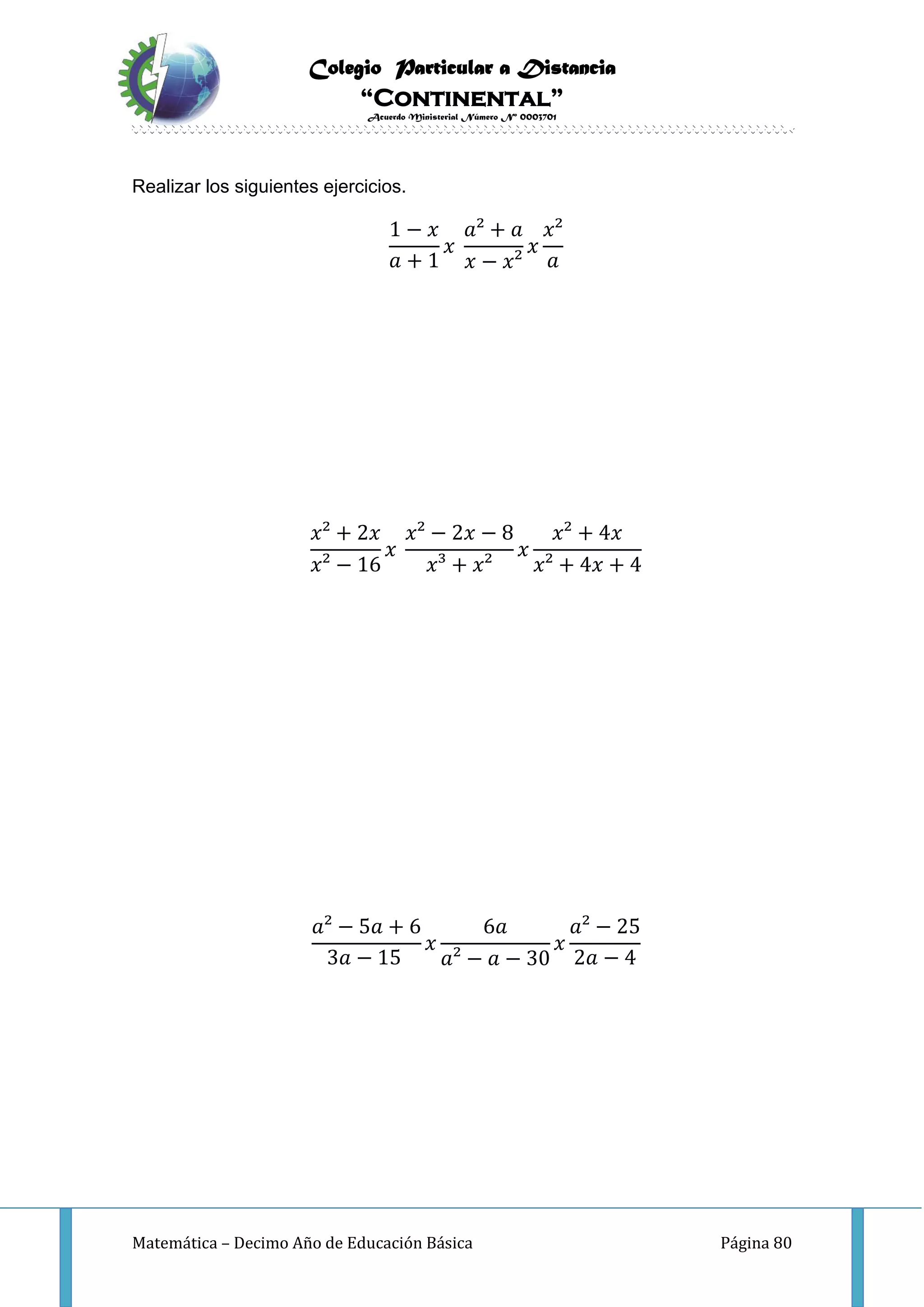 Colegio Particular a Distancia
“Continental”
Acuerdo Ministerial Número Nº 0003701
Matemática – Decimo Año de Educación Básica Página 80
Realizar los siguientes ejercicios.
1 − 𝑥
𝑎 + 1
𝑥
𝑎² + 𝑎
𝑥 − 𝑥²
𝑥
𝑥²
𝑎
𝑥² + 2𝑥
𝑥² − 16
𝑥
𝑥² − 2𝑥 − 8
𝑥³ + 𝑥²
𝑥
𝑥² + 4𝑥
𝑥² + 4𝑥 + 4
𝑎² − 5𝑎 + 6
3𝑎 − 15
𝑥
6𝑎
𝑎² − 𝑎 − 30
𝑥
𝑎² − 25
2𝑎 − 4
 