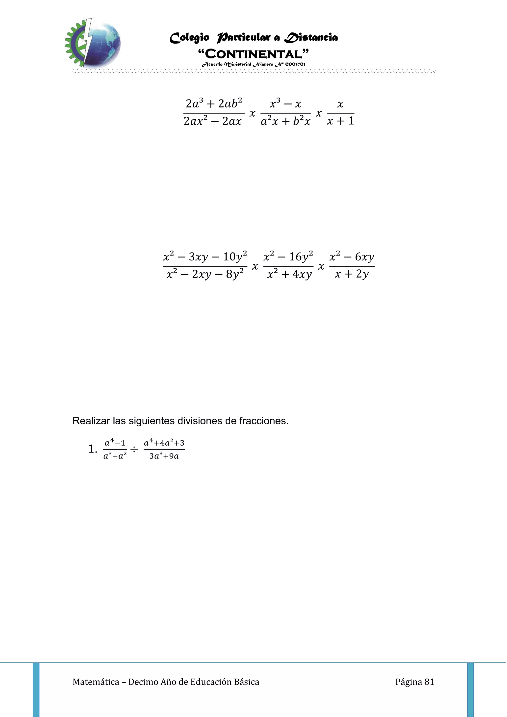 Colegio Particular a Distancia
“Continental”
Acuerdo Ministerial Número Nº 0003701
Matemática – Decimo Año de Educación Básica Página 81
2𝑎³ + 2𝑎𝑏²
2𝑎𝑥² − 2𝑎𝑥
𝑥
𝑥³ − 𝑥
𝑎²𝑥 + 𝑏²𝑥
𝑥
𝑥
𝑥 + 1
𝑥² − 3𝑥𝑦 − 10𝑦²
𝑥² − 2𝑥𝑦 − 8𝑦²
𝑥
𝑥² − 16𝑦²
𝑥² + 4𝑥𝑦
𝑥
𝑥² − 6𝑥𝑦
𝑥 + 2𝑦
Realizar las siguientes divisiones de fracciones.
1.
𝑎4−1
𝑎³+𝑎²
÷
𝑎4+4𝑎²+3
3𝑎³+9𝑎
 