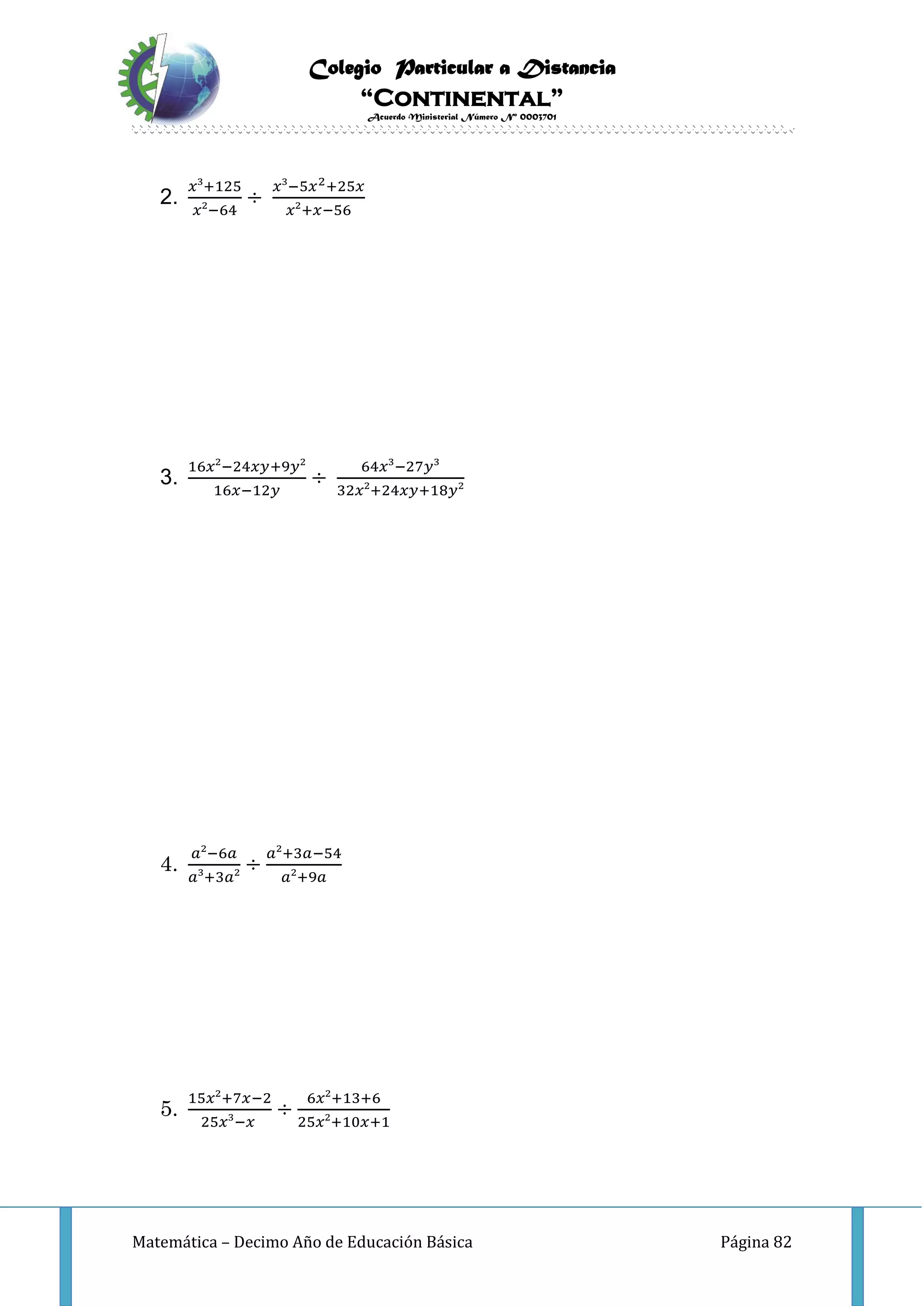 Colegio Particular a Distancia
“Continental”
Acuerdo Ministerial Número Nº 0003701
Matemática – Decimo Año de Educación Básica Página 82
2.
𝑥³+125
𝑥²−64
÷
𝑥³−5𝑥2+25𝑥
𝑥²+𝑥−56
3.
16𝑥²−24𝑥𝑦+9𝑦²
16𝑥−12𝑦
÷
64𝑥³−27𝑦³
32𝑥²+24𝑥𝑦+18𝑦²
4.
𝑎²−6𝑎
𝑎³+3𝑎²
÷
𝑎²+3𝑎−54
𝑎²+9𝑎
5.
15𝑥²+7𝑥−2
25𝑥³−𝑥
÷
6𝑥²+13+6
25𝑥²+10𝑥+1
 