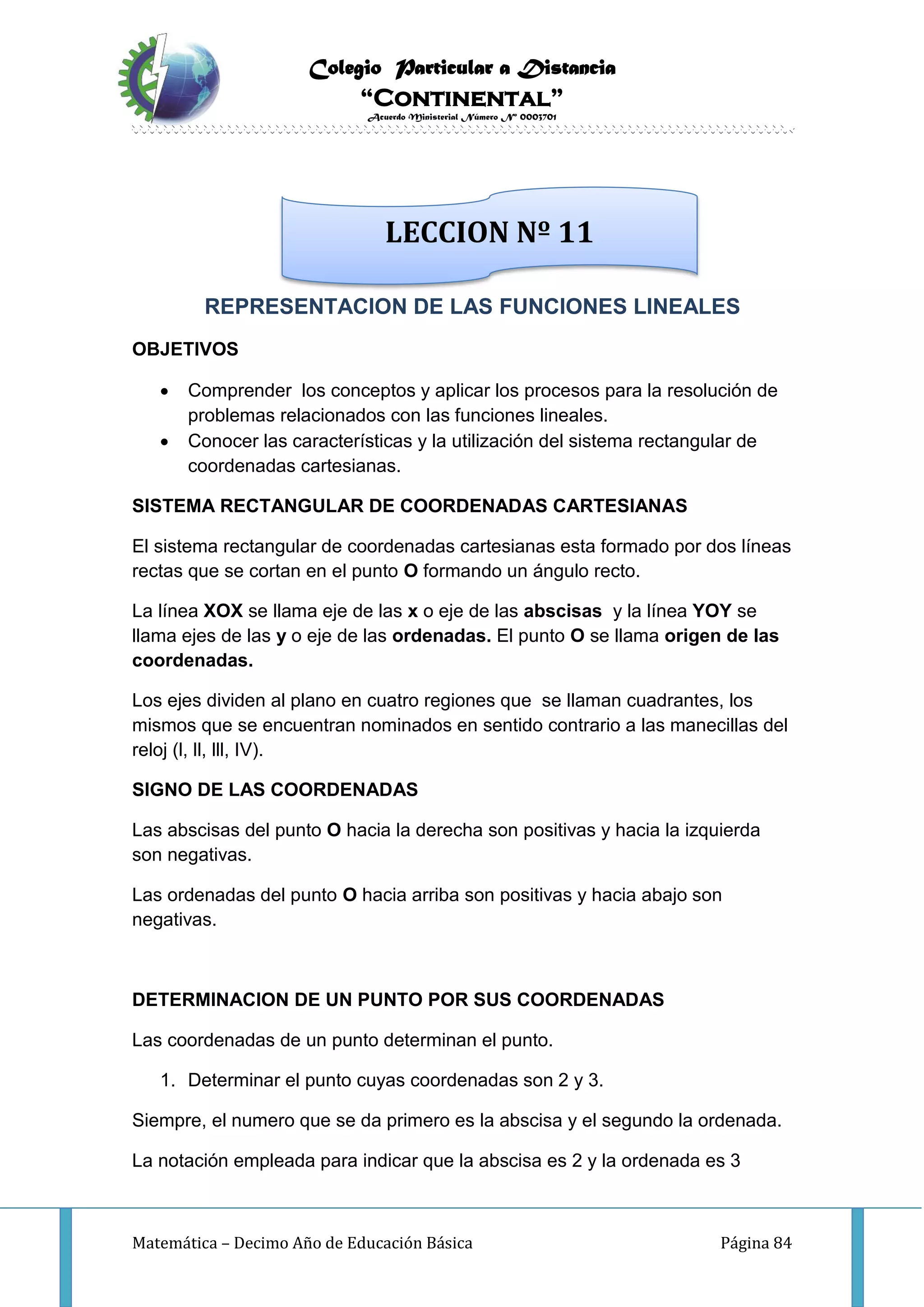 Colegio Particular a Distancia
“Continental”
Acuerdo Ministerial Número Nº 0003701
Matemática – Decimo Año de Educación Básica Página 84
REPRESENTACION DE LAS FUNCIONES LINEALES
OBJETIVOS
 Comprender los conceptos y aplicar los procesos para la resolución de
problemas relacionados con las funciones lineales.
 Conocer las características y la utilización del sistema rectangular de
coordenadas cartesianas.
SISTEMA RECTANGULAR DE COORDENADAS CARTESIANAS
El sistema rectangular de coordenadas cartesianas esta formado por dos líneas
rectas que se cortan en el punto O formando un ángulo recto.
La línea XOX se llama eje de las x o eje de las abscisas y la línea YOY se
llama ejes de las y o eje de las ordenadas. El punto O se llama origen de las
coordenadas.
Los ejes dividen al plano en cuatro regiones que se llaman cuadrantes, los
mismos que se encuentran nominados en sentido contrario a las manecillas del
reloj (l, ll, lll, IV).
SIGNO DE LAS COORDENADAS
Las abscisas del punto O hacia la derecha son positivas y hacia la izquierda
son negativas.
Las ordenadas del punto O hacia arriba son positivas y hacia abajo son
negativas.
DETERMINACION DE UN PUNTO POR SUS COORDENADAS
Las coordenadas de un punto determinan el punto.
1. Determinar el punto cuyas coordenadas son 2 y 3.
Siempre, el numero que se da primero es la abscisa y el segundo la ordenada.
La notación empleada para indicar que la abscisa es 2 y la ordenada es 3
LECCION Nº 11
 