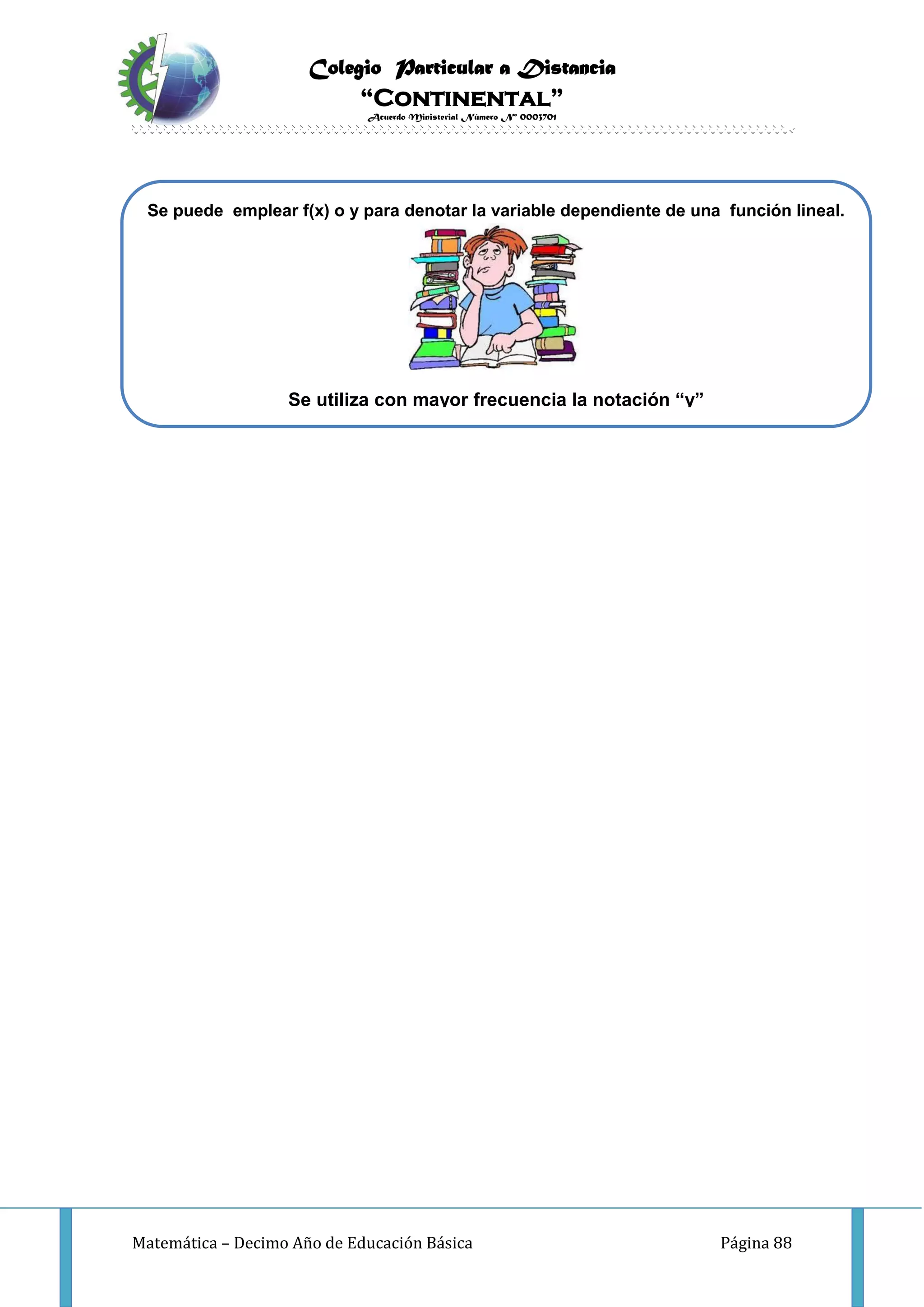 Colegio Particular a Distancia
“Continental”
Acuerdo Ministerial Número Nº 0003701
Matemática – Decimo Año de Educación Básica Página 88
Se puede emplear f(x) o y para denotar la variable dependiente de una función lineal.
Se utiliza con mayor frecuencia la notación “y”
 