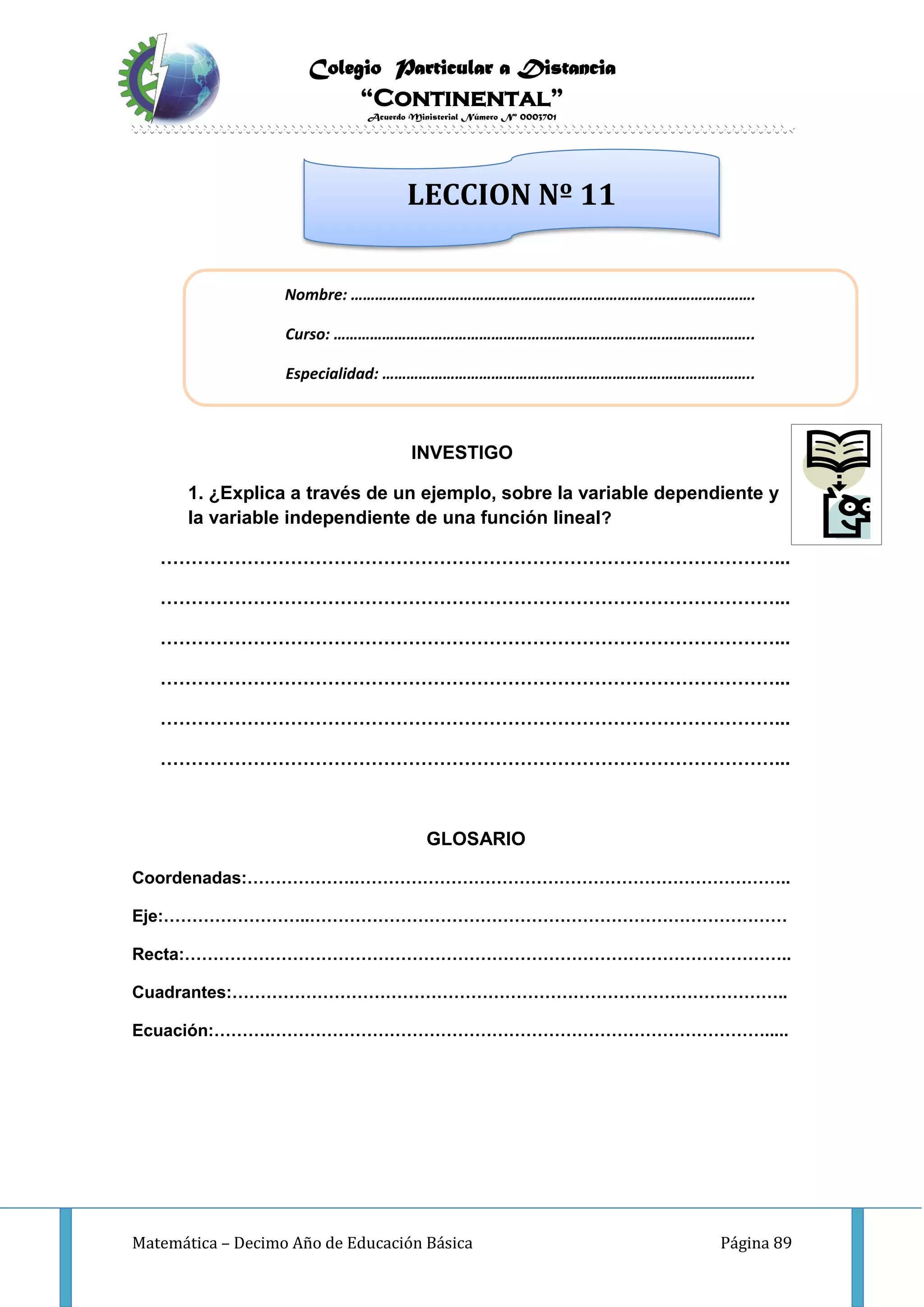 Colegio Particular a Distancia
“Continental”
Acuerdo Ministerial Número Nº 0003701
Matemática – Decimo Año de Educación Básica Página 89
INVESTIGO
1. ¿Explica a través de un ejemplo, sobre la variable dependiente y
la variable independiente de una función lineal?
………………………………………………………………………………………...
………………………………………………………………………………………...
………………………………………………………………………………………...
………………………………………………………………………………………...
………………………………………………………………………………………...
………………………………………………………………………………………...
GLOSARIO
Coordenadas:……………….…………………………………………………………………..
Eje:……………………..…………………………………………………………………………
Recta:……………………………………………………………………………………………..
Cuadrantes:……………………………………………………………………………………..
Ecuación:……….…………………………………………………………………………….....
Nombre: ……………………………………………………………………………………….
Curso: …………………………………………………………………………………………..
Especialidad: ………………………………………………………………………………..
LECCION Nº 11
 