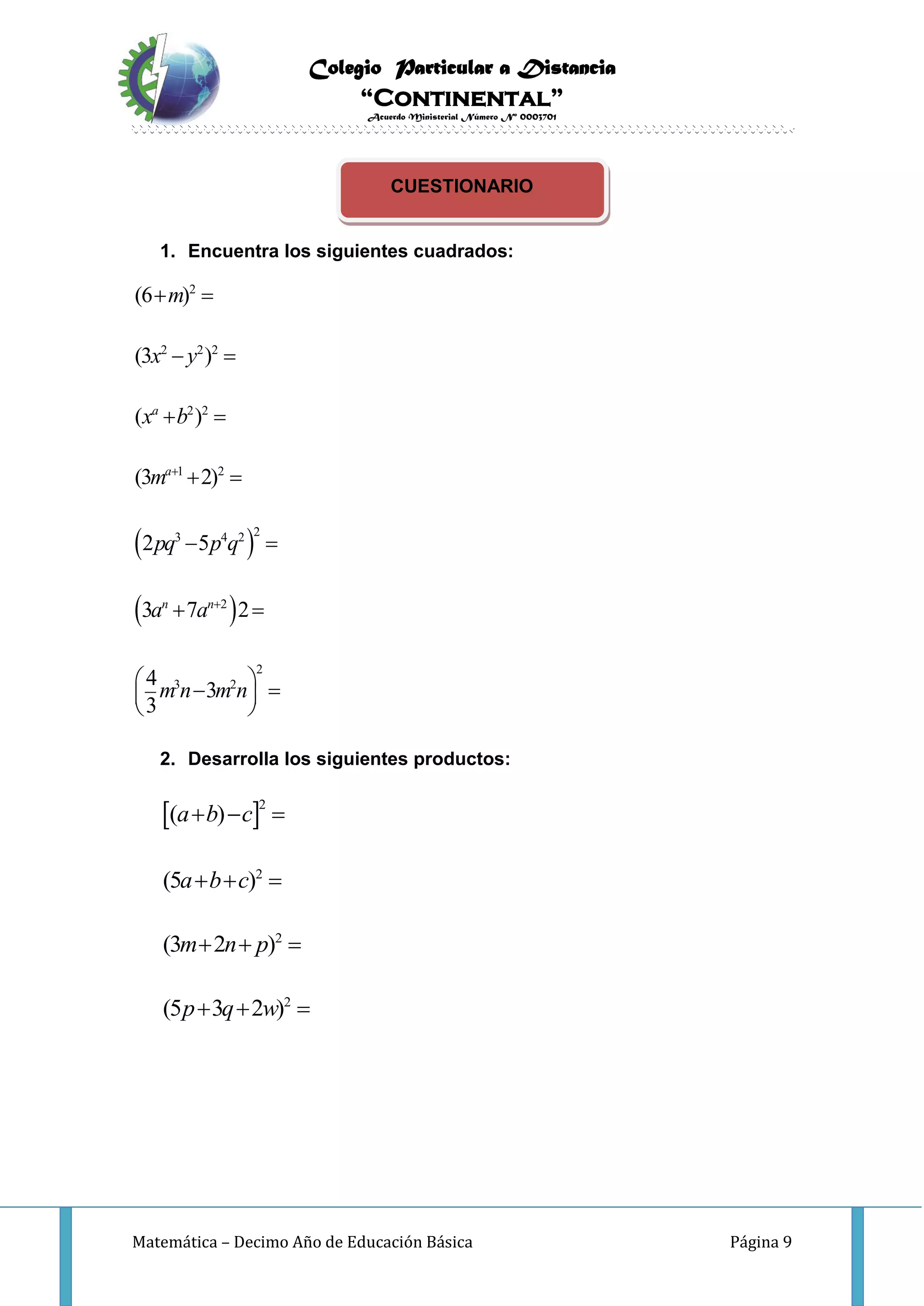 Colegio Particular a Distancia
“Continental”
Acuerdo Ministerial Número Nº 0003701
Matemática – Decimo Año de Educación Básica Página 9
CUESTIONARIO
1. Encuentra los siguientes cuadrados:
 
 
2
2 2 2
2 2
1 2
23 4 2
2
2
3 2
(6 )
(3 )
( )
(3 2)
2 5
3 7 2
4
3
3
a
a
n n
m
x y
x b
m
pq p q
a a
m n m n


 
 
 
 
 
 
   
 
2. Desarrolla los siguientes productos:
 2
2
2
2
( )
(5 )
(3 2 )
(5 3 2 )
a b c
a b c
m n p
p q w
  
  
  
  
 