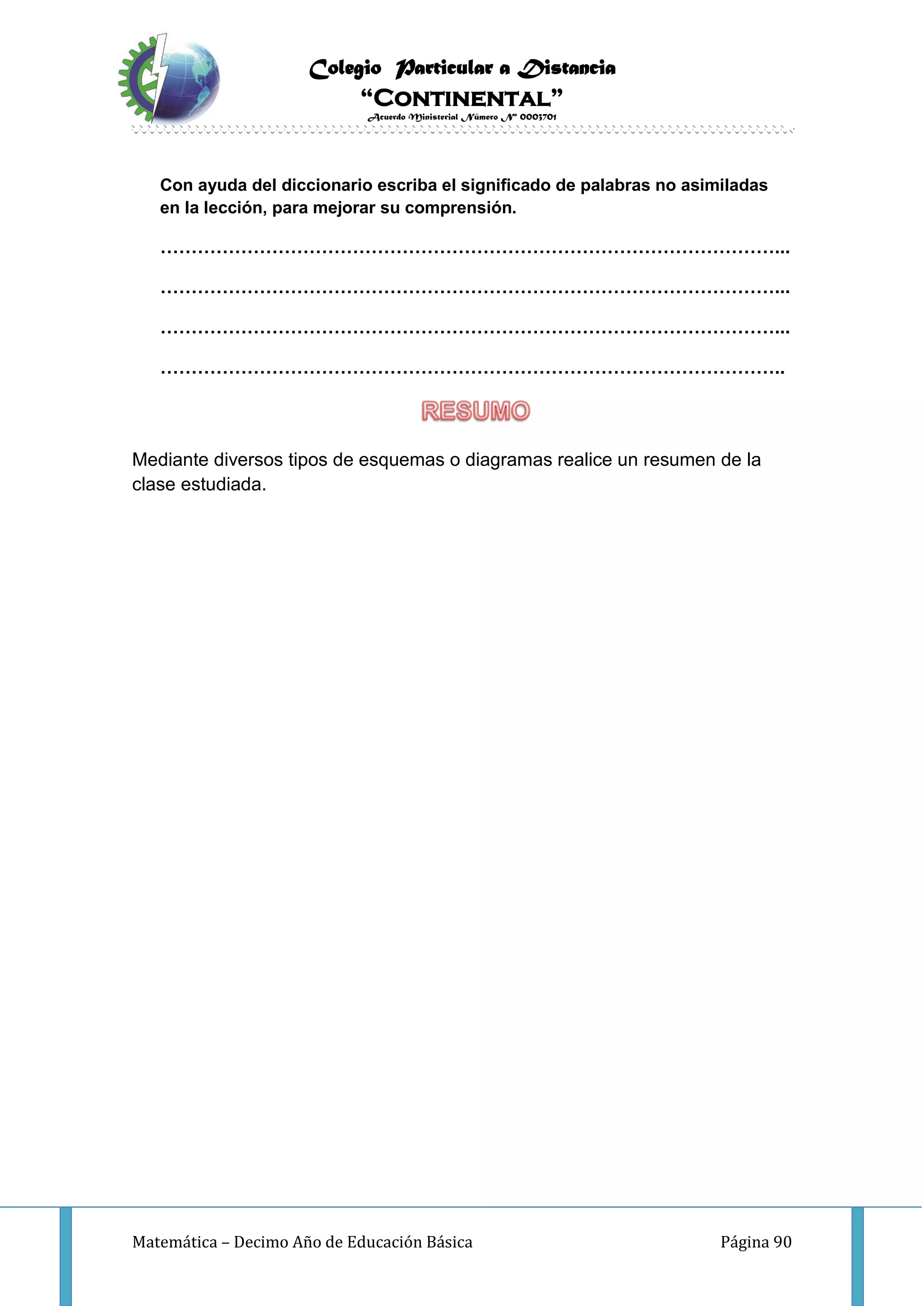 Colegio Particular a Distancia
“Continental”
Acuerdo Ministerial Número Nº 0003701
Matemática – Decimo Año de Educación Básica Página 90
Con ayuda del diccionario escriba el significado de palabras no asimiladas
en la lección, para mejorar su comprensión.
………………………………………………………………………………………...
………………………………………………………………………………………...
………………………………………………………………………………………...
………………………………………………………………………………………..
Mediante diversos tipos de esquemas o diagramas realice un resumen de la
clase estudiada.
 