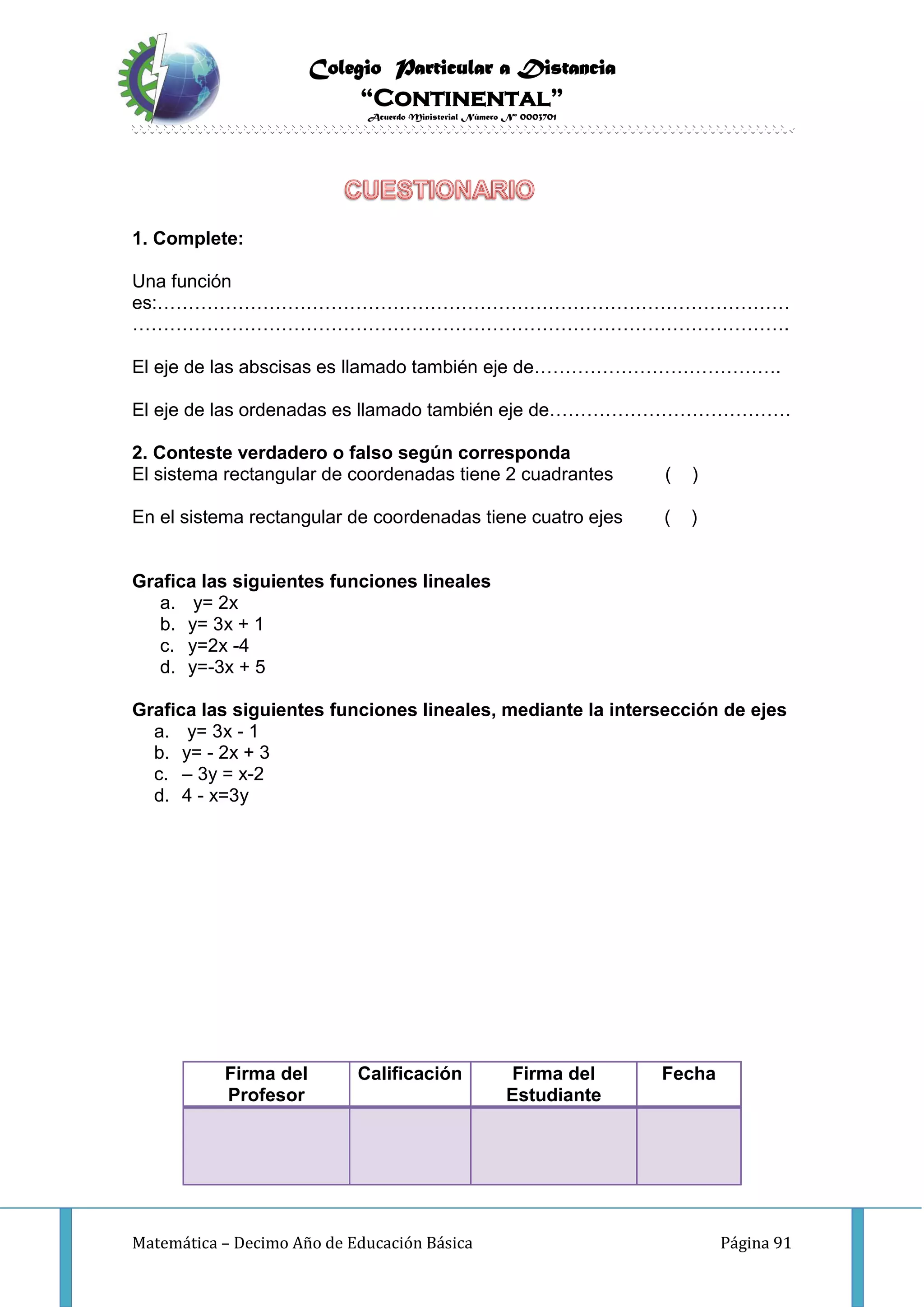 Colegio Particular a Distancia
“Continental”
Acuerdo Ministerial Número Nº 0003701
Matemática – Decimo Año de Educación Básica Página 91
1. Complete:
Una función
es:…………………………………………………………………………………………
…………………………………………………………………………………………….
El eje de las abscisas es llamado también eje de………………………………….
El eje de las ordenadas es llamado también eje de…………………………………
2. Conteste verdadero o falso según corresponda
El sistema rectangular de coordenadas tiene 2 cuadrantes ( )
En el sistema rectangular de coordenadas tiene cuatro ejes ( )
Grafica las siguientes funciones lineales
a. y= 2x
b. y= 3x + 1
c. y=2x -4
d. y=-3x + 5
Grafica las siguientes funciones lineales, mediante la intersección de ejes
a. y= 3x - 1
b. y= - 2x + 3
c. – 3y = x-2
d. 4 - x=3y
Firma del
Profesor
Calificación Firma del
Estudiante
Fecha
 