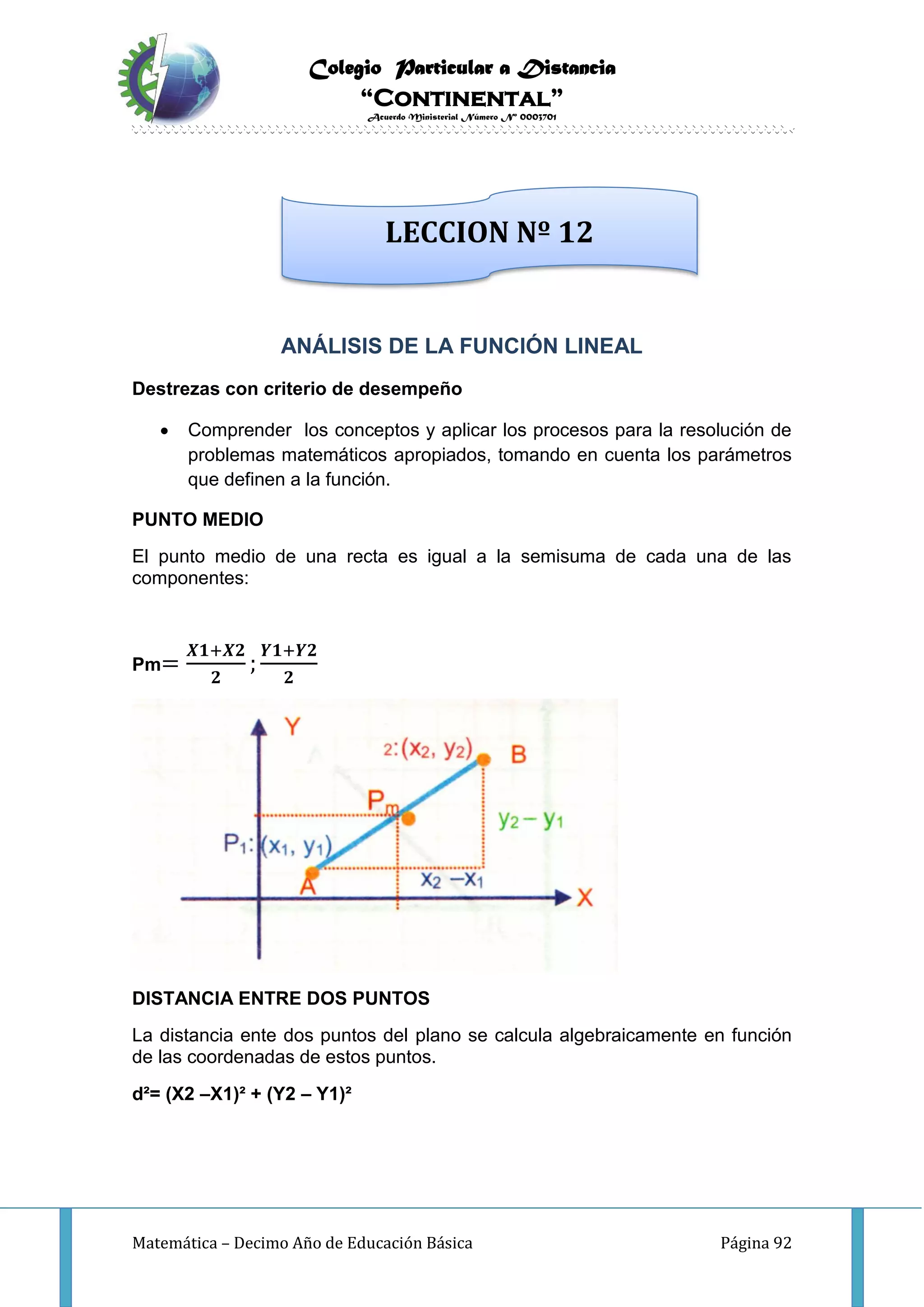 Colegio Particular a Distancia
“Continental”
Acuerdo Ministerial Número Nº 0003701
Matemática – Decimo Año de Educación Básica Página 92
ANÁLISIS DE LA FUNCIÓN LINEAL
Destrezas con criterio de desempeño
 Comprender los conceptos y aplicar los procesos para la resolución de
problemas matemáticos apropiados, tomando en cuenta los parámetros
que definen a la función.
PUNTO MEDIO
El punto medio de una recta es igual a la semisuma de cada una de las
componentes:
Pm=
𝑿𝟏+𝑿𝟐
𝟐
;
𝒀𝟏+𝒀𝟐
𝟐
DISTANCIA ENTRE DOS PUNTOS
La distancia ente dos puntos del plano se calcula algebraicamente en función
de las coordenadas de estos puntos.
d²= (X2 –X1)² + (Y2 – Y1)²
LECCION Nº 12
 