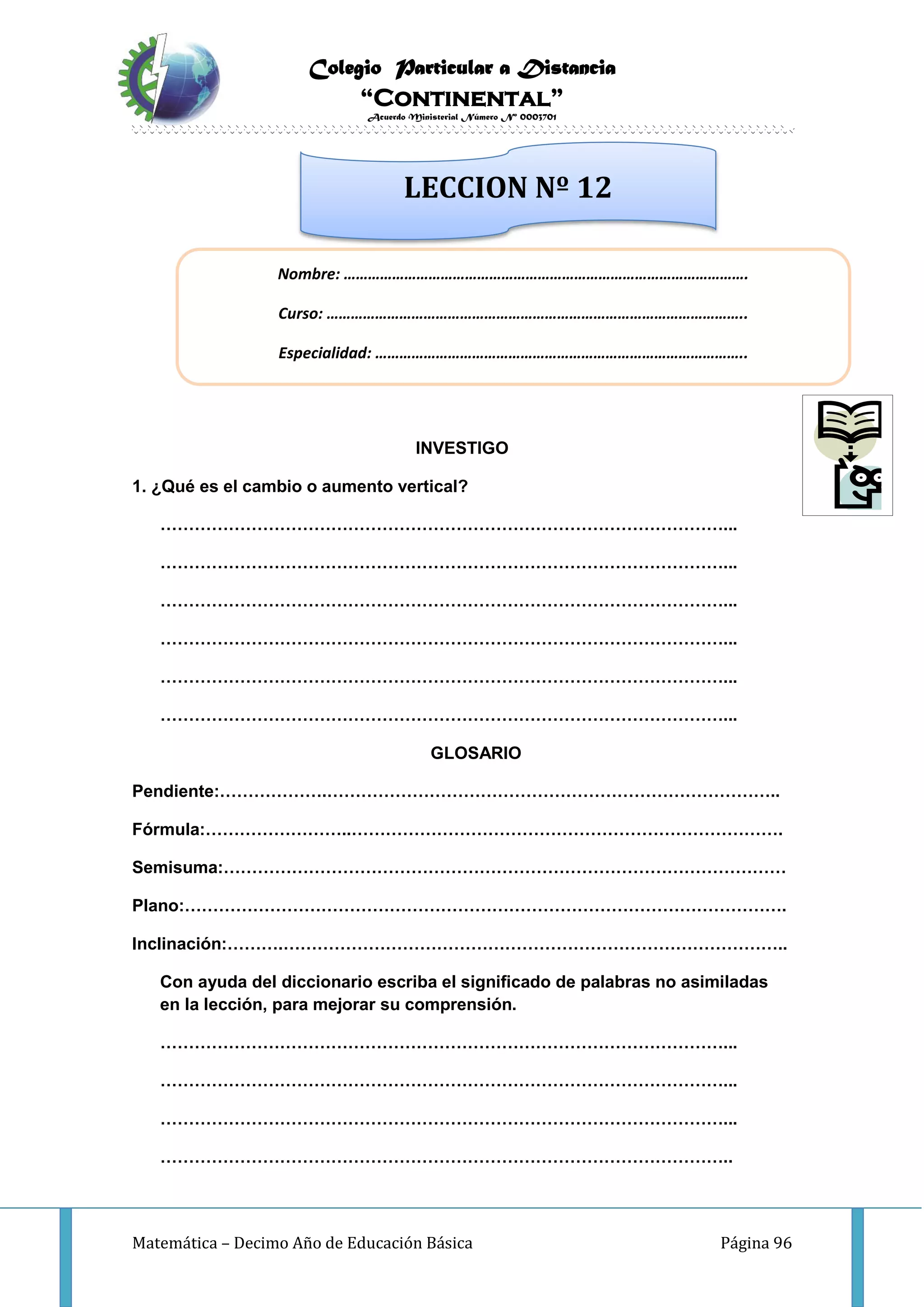 Colegio Particular a Distancia
“Continental”
Acuerdo Ministerial Número Nº 0003701
Matemática – Decimo Año de Educación Básica Página 96
INVESTIGO
1. ¿Qué es el cambio o aumento vertical?
………………………………………………………………………………………...
………………………………………………………………………………………...
………………………………………………………………………………………...
………………………………………………………………………………………...
………………………………………………………………………………………...
………………………………………………………………………………………...
GLOSARIO
Pendiente:……………….……………………………………………………………………..
Fórmula:……………………..………………………………………………………………….
Semisuma:………………………………………………………………………………………
Plano:…………………………………………………………………………………………….
Inclinación:……….……………………………………………………………………………..
Con ayuda del diccionario escriba el significado de palabras no asimiladas
en la lección, para mejorar su comprensión.
………………………………………………………………………………………...
………………………………………………………………………………………...
………………………………………………………………………………………...
………………………………………………………………………………………..
Nombre: ……………………………………………………………………………………….
Curso: …………………………………………………………………………………………..
Especialidad: ………………………………………………………………………………..
LECCION Nº 12
 