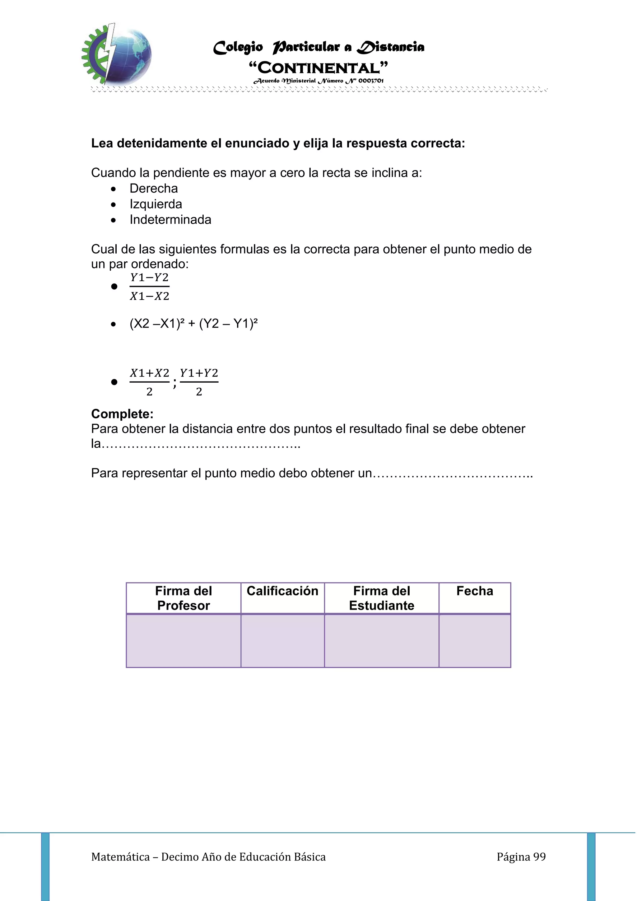 Colegio Particular a Distancia
“Continental”
Acuerdo Ministerial Número Nº 0003701
Matemática – Decimo Año de Educación Básica Página 99
Lea detenidamente el enunciado y elija la respuesta correcta:
Cuando la pendiente es mayor a cero la recta se inclina a:
 Derecha
 Izquierda
 Indeterminada
Cual de las siguientes formulas es la correcta para obtener el punto medio de
un par ordenado:

𝑌1−𝑌2
𝑋1−𝑋2
 (X2 –X1)² + (Y2 – Y1)²

𝑋1+𝑋2
2
;
𝑌1+𝑌2
2
Complete:
Para obtener la distancia entre dos puntos el resultado final se debe obtener
la………………………………………..
Para representar el punto medio debo obtener un………………………………..
Firma del
Profesor
Calificación Firma del
Estudiante
Fecha
 