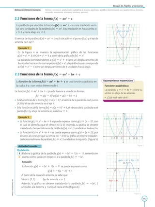 117
APPLICA
©
EDICIONES
SM
Bloque de Álgebra y funciones
Destreza con criterios de desempeño: Definir y reconocer una función cuadrática de manera algebraica y gráfica determinando sus características: dominio,
recorrido, monotonía, máximos, mínimos, paridad.
1
1
Y
X
O
h (x) 5 x2
2 4
g (x) 5 x2
1 3
2
1
Y
X
O
(22, 0) (3, 0)
h (x) 5 x2
1 4x 1 4 g (x) 5 x2
2 6x 1 9
2
1
Y
X
O
g(x)5 23x2
1 12x 2 11
f(x)5 23x2
(2, 1)
Razonamiento matemático
Funciones cuadráticas
La parábola y 5 x2
1 8x 1 k tiene su
vértice en el eje de las abscisas.
•	 ¿Cuál es el valor de k?
Figura 4
Figura 5
Figura 6
2.2 Funciones de la forma f(x) 5 ax2
1 c
La parábola que describe la función f(x) 5 ax2
1 c es una traslación verti-
cal de c unidades de la parábola f(x) 5 ax2
. Esta traslación es hacia arriba si
c . 0 y hacia abajo si c , 0.
El vértice de la parábola f(x) 5 ax2
1 c está ubicado en el punto (0, c) y el eje de
simetría es el eje Y.
Ejemplo 2
En la Figura 4 se muestra la representación gráfica de las funciones
g(x) 5 x2
1 3 y h(x) 5 x2
2 4, a partir de la gráfica de f(x) 5 x2
.
La parábola correspondiente a g(x) 5 x2
1 3 tiene un desplazamiento de
3unidadeshaciaarribaconrespectoaf(x)5x2
,ylaparábolaquecorresponde
a h(x) 5 x2
2 4 tiene un desplazamiento de 4 unidades hacia abajo.
2.3 Funciones de la forma f(x) 5 ax2
1 bx 1 c
La función de la forma f(x) 5 ax2
1 bx 1 c es una función cuadrática en
la cual a, b y c son todos diferentes de 0.
La función f(x) 5 ax2
1 bx 1 c puede llevarse a una de las formas:
f(x) 5 a(x 2 h)2
o f(x) 5 a(x 2 h)2
1 k
•	 Silafunciónesdelaformaf(x)5a(x2h)2
,elvérticedelaparábolaeselpunto
(h, 0) y el eje de simetría es el eje Y.
•	 Si la función es de la forma f(x) 5 a(x 2 h)2
1 k, el vértice de la parábola es el
punto (h, k) y el eje de simetría es la recta x 5 h.
Ejemplo 3
•	 La función g(x) 5 x2
2 6x 1 9 se puede expresar como g(x) 5 (x 2 3)2
, con
lo cual se identifica que el vértice es (3, 0). Además, su gráfica se obtiene
trasladando horizontalmente la parábola f(x) 5 x2
, 3 unidades a la derecha.
•	 La función h(x) 5 x2
1 4x 1 4 se puede expresar como g(x) 5 (x 1 2)2
, por
lo tanto, se concluye que su vértice es (22, 0). Su gráfica se obtiene trasladan-
do horizontalmente la parábola f(x) 5 x2
, 2 unidades a la izquierda (Figura 5).
Actividad resuelta
Modelación
	1	Elabora la gráfica de la parábola g(x) 5 23x2
1 12x 2 11, teniendo en
cuenta cómo varía con respecto a la parábola f(x) 5 23x2
.
		
Solución:

La función g(x) 5 23x2
1 12x 2 11 se puede expresar como:
g(x) 5 23(x 2 2)2
1 1
		
A partir de la ecuación anterior, se sabe que:
		
Vértice: (2, 1)	
Eje de simetría: x 5 2
		
Además, la gráfica se obtiene trasladando la parábola f(x) 5 23x2
, 2
unidades a la derecha y 1 unidad hacia arriba (Figura 6).
 